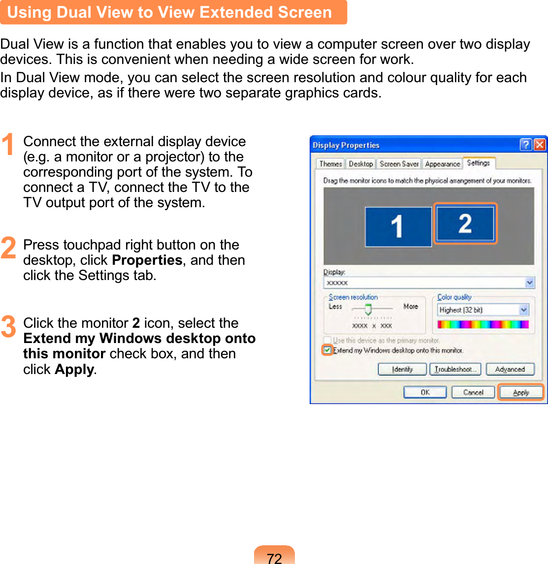 72Using Dual View to View Extended ScreenDual View is a function that enables you to view a computer screen over two displayGHYLFHV7KLVLVFRQYHQLHQWZKHQQHHGLQJDZLGHVFUHHQIRUZRUNIn Dual View mode, you can select the screen resolution and colour quality for eachdisplay device, as if there were two separate graphics cards.1 Connect the external display device(e.g.amonitororaprojector)tothecorrespondingportofthesystem.ToconnectaTV,connecttheTVtotheTV output port of the system.2 PresstouchpadrightbuttonontheGHVNWRSFOLFNProperties, and thenFOLFNWKH6HWWLQJVWDE3 &amp;OLFNWKHPRQLWRU2icon, select theExtend my Windows desktop onto this monitorFKHFNER[DQGWKHQFOLFNApply.