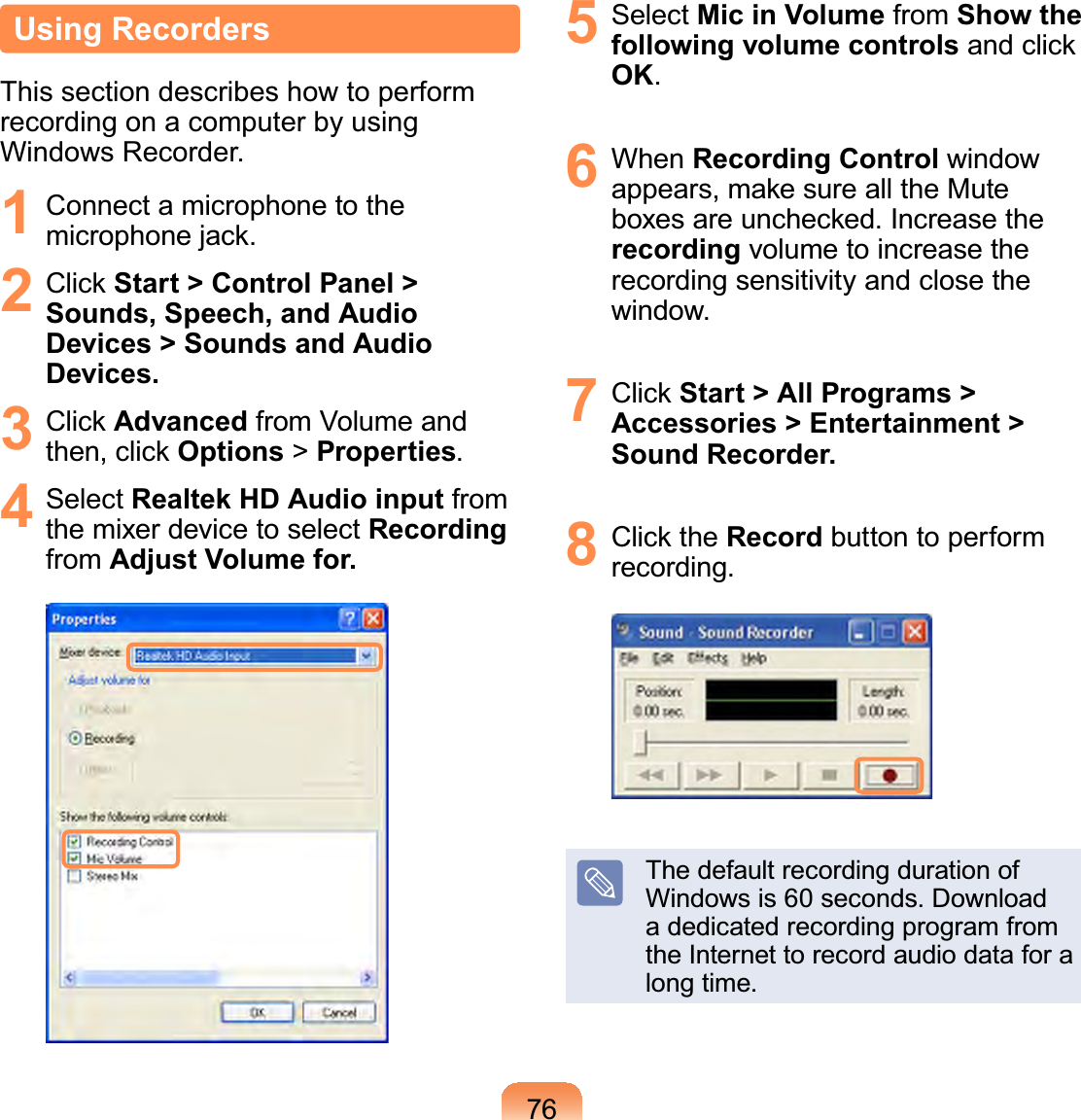 76Using RecordersThis section describes how to performrecording on a computer by usingWindows Recorder.1 ConnectamicrophonetothePLFURSKRQHMDFN2 &amp;OLFNStart &gt; Control Panel &gt; Sounds, Speech, and Audio Devices &gt; Sounds and Audio Devices.3 &amp;OLFNAdvanced from Volume andWKHQFOLFNOptions &gt;Properties.4 Select Realtek HD Audio input fromthe mixer device to select Recordingfrom Adjust Volume for.5 Select Mic in Volume from Show the following volume controlsDQGFOLFNOK.6 When Recording Control windowDSSHDUVPDNHVXUHDOOWKH0XWHER[HVDUHXQFKHFNHG,QFUHDVHWKHrecording volume to increase therecording sensitivity and close thewindow.7 &amp;OLFNStart &gt; All Programs &gt; Accessories &gt; Entertainment &gt; Sound Recorder.8 &amp;OLFNWKHRecord button to performrecording.ThedefaultrecordingdurationofWindows is 60 seconds. Downloada dedicated recording program fromtheInternettorecordaudiodataforalong time.