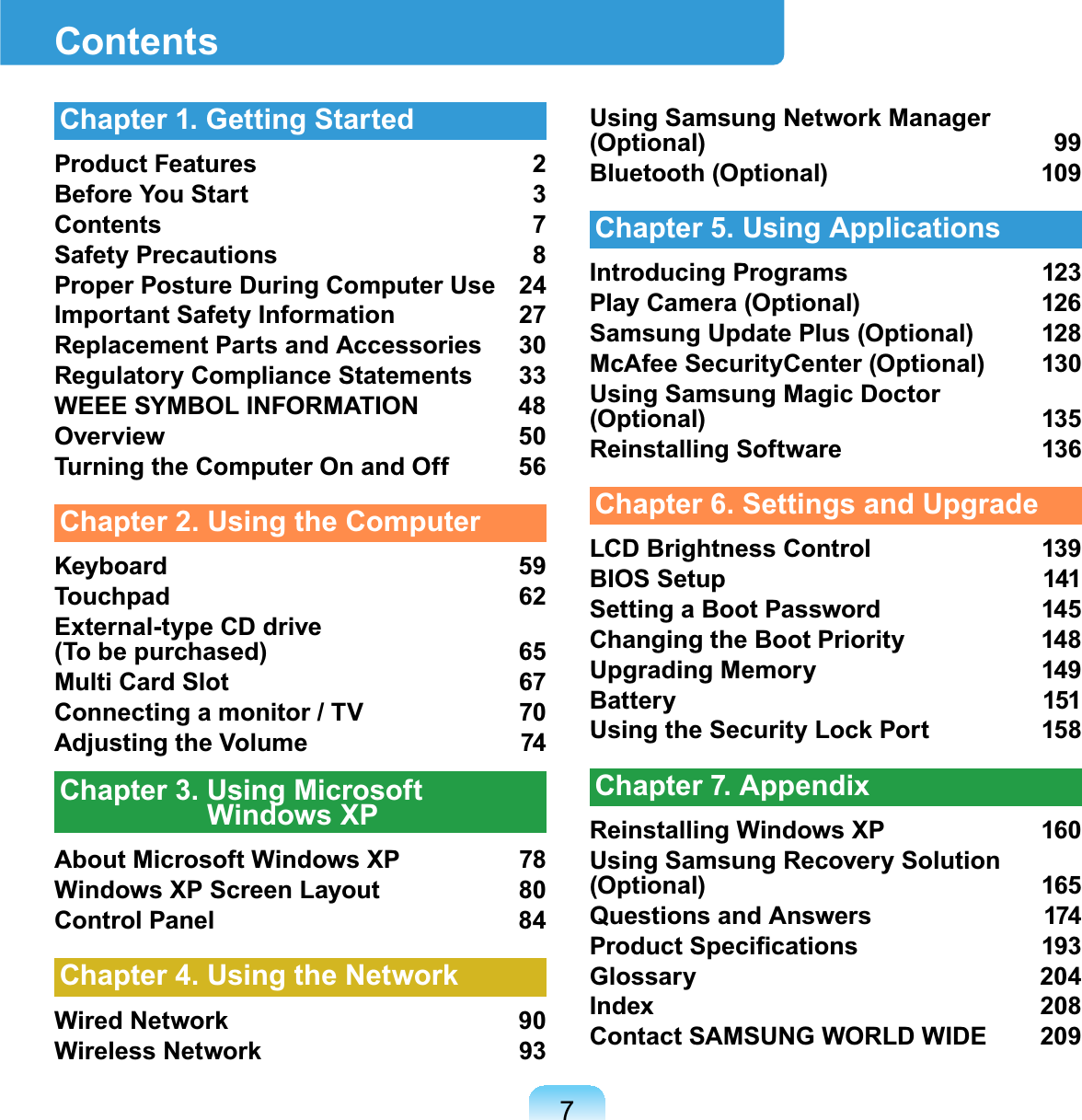 7ContentsChapter 1. Getting StartedProduct Features 2Before You Start 3Contents 7Safety Precautions 8Proper Posture During Computer Use 24Important Safety Information 27Replacement Parts and Accessories 30Regulatory Compliance Statements 33WEEE SYMBOL INFORMATION 48Overview 50Turning the Computer On and Off 56Chapter 2. Using the ComputerKeyboard 59Touchpad 62External-type CD drive (To be purchased) 65Multi Card Slot 67Connecting a monitor / TV 70Adjusting the Volume 74Chapter 3. Using Microsoft Windows XPAbout Microsoft Windows XP 78Windows XP Screen Layout 80Control Panel 84Chapter 4. Using the NetworkWired Network 90Wireless Network 93Using Samsung Network Manager (Optional) 99Bluetooth (Optional) 109Chapter 5. Using ApplicationsIntroducing Programs 123Play Camera (Optional) 126Samsung Update Plus (Optional) 128McAfee SecurityCenter (Optional) 130Using Samsung Magic Doctor (Optional) 135Reinstalling Software 136Chapter 6. Settings and UpgradeLCD Brightness Control 139BIOS Setup 141Setting a Boot Password 145Changing the Boot Priority 148Upgrading Memory 149Battery 151Using the Security Lock Port  158Chapter 7. AppendixReinstalling Windows XP 160Using Samsung Recovery Solution (Optional) 165Questions and Answers 1743URGXFW6SHFL¿FDWLRQV 3Glossary 204Index 208Contact SAMSUNG WORLD WIDE 209