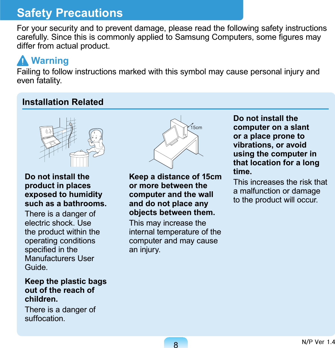 8Safety PrecautionsFor your security and to prevent damage, please read the following safety instructionsFDUHIXOO\6LQFHWKLVLVFRPPRQO\DSSOLHGWR6DPVXQJ&amp;RPSXWHUVVRPH¿JXUHVPD\differ from actual product. Warning)DLOLQJWRIROORZLQVWUXFWLRQVPDUNHGZLWKWKLVV\PEROPD\FDXVHSHUVRQDOLQMXU\DQGeven fatality.Installation RelatedDo not install the product in places exposed to humidity such as a bathrooms.There is a danger ofHOHFWULFVKRFN8VHthe product within theoperating conditionsVSHFL¿HGLQWKHManufacturers UserGuide.Keep the plastic bags out of the reach of children.There is a danger ofsuffocation.Keep a distance of 15cm or more between the computer and the wall and do not place any objects between them.This may increase theinternal temperature of thecomputer and may causean injury.Do not install the computer on a slant or a place prone to vibrations, or avoid using the computer in that location for a long time.7KLVLQFUHDVHVWKHULVNWKDWa malfunction or damageto the product will occur.Q2S#Yhu#417
