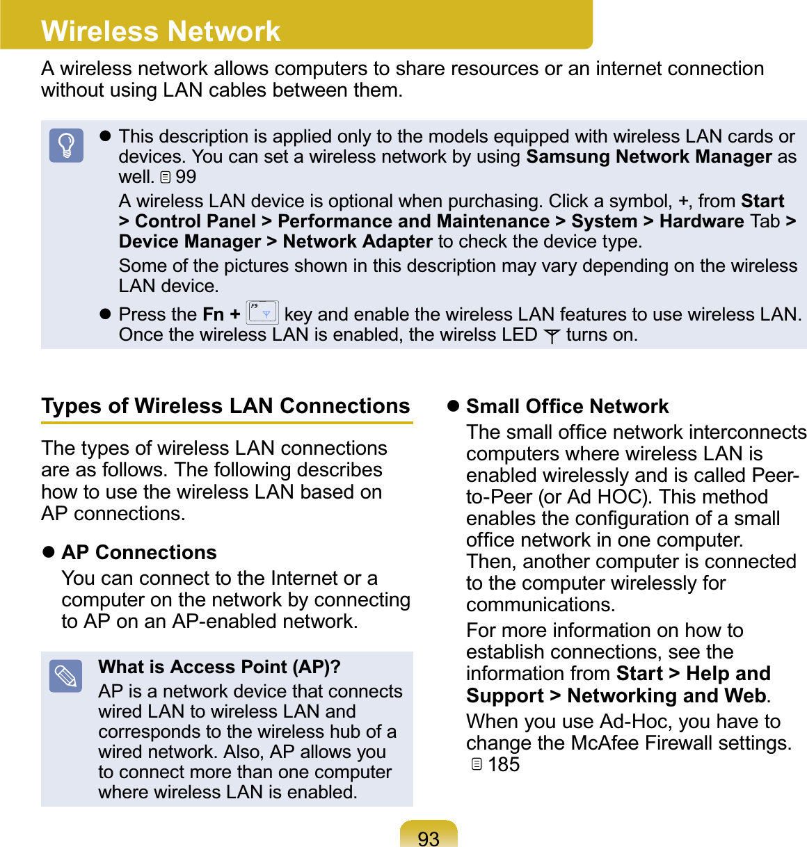 93Wireless Network$ZLUHOHVVQHWZRUNDOORZVFRPSXWHUVWRVKDUHUHVRXUFHVRUDQLQWHUQHWFRQQHFWLRQwithout using LAN cables between them.z This description is applied only to the models equipped with wireless LAN cards orGHYLFHV&lt;RXFDQVHWDZLUHOHVVQHWZRUNE\XVLQJSamsung Network Manager aswell.  99 $ZLUHOHVV/$1GHYLFHLVRSWLRQDOZKHQSXUFKDVLQJ&amp;OLFNDV\PEROIURPStart &gt; Control Panel &gt; Performance and Maintenance &gt; System &gt; Hardware Tab &gt;Device Manager &gt; Network AdapterWRFKHFNWKHGHYLFHW\SH Some of the pictures shown in this description may vary depending on the wirelessLAN device.z Press the Fn +  NH\DQGHQDEOHWKHZLUHOHVV/$1IHDWXUHVWRXVHZLUHOHVV/$1Once the wireless LAN is enabled, the wirelss LED turns on.Types of Wireless LAN ConnectionsThe types of wireless LAN connectionsareasfollows.ThefollowingdescribeshowtousethewirelessLANbasedonAP connections.zAP Connections YoucanconnecttotheInternetoraFRPSXWHURQWKHQHWZRUNE\FRQQHFWLQJWR$3RQDQ$3HQDEOHGQHWZRUNWhat is Access Point (AP)?$3LVDQHWZRUNGHYLFHWKDWFRQQHFWVwired LAN to wireless LAN andcorresponds to the wireless hub of aZLUHGQHWZRUN$OVR$3DOORZV\RXto connect more than one computerwhere wireless LAN is enabled.z6PDOO2I¿FH1HWZRUN 7KHVPDOORI¿FHQHWZRUNLQWHUFRQQHFWVcomputers where wireless LAN isenabled wirelessly and is called Peer-to-Peer(orAdHOC).ThismethodHQDEOHVWKHFRQ¿JXUDWLRQRIDVPDOORI¿FHQHWZRUNLQRQHFRPSXWHUThen, another computer is connectedto the computer wirelessly forcommunications. For more information on how toestablish connections, see theinformation from Start &gt; Help and Support &gt; Networking and Web. WhenyouuseAd-Hoc,youhavetochange the McAfee Firewall settings.185