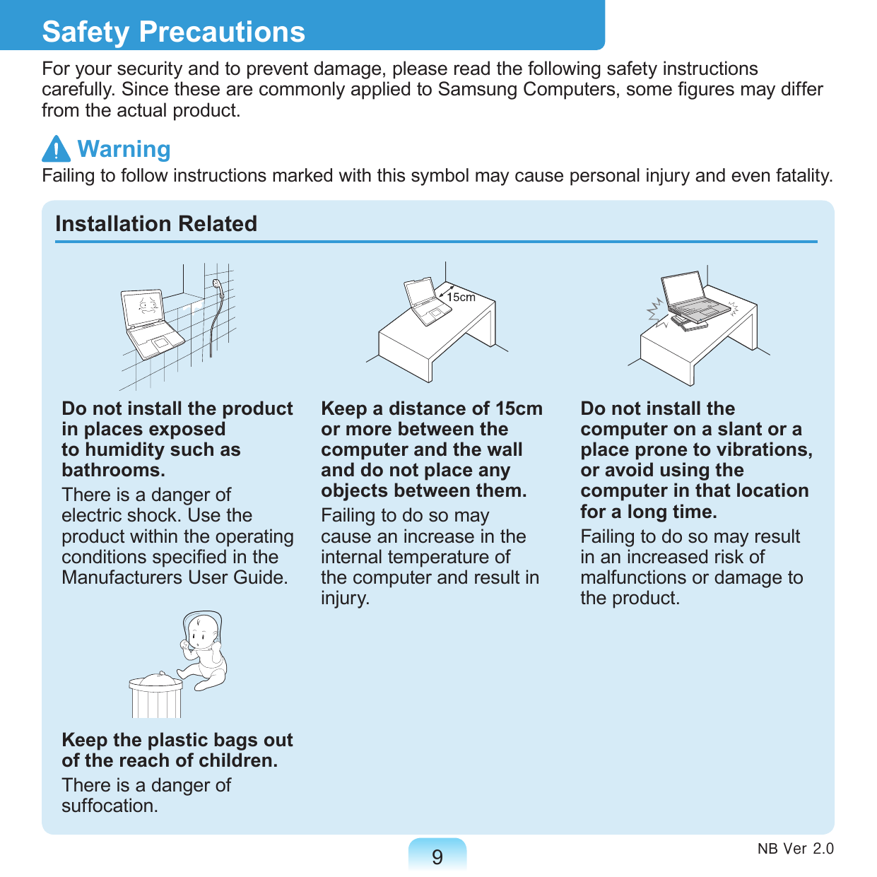 9Safety PrecautionsFor your security and to prevent damage, please read the following safety instructions carefully. Since these are commonly applied to Samsung Computers, some gures may differ from the actual product.Installation RelatedDo not install the product in places exposed to humidity such as bathrooms.There is a danger of electric shock. Use the product within the operating conditions specied in the Manufacturers User Guide.Keep the plastic bags out of the reach of children.There is a danger of suffocation.Keep a distance of 15cm or more between the computer and the wall and do not place any objects between them.Failing to do so may cause an increase in the internal temperature of the computer and result in injury.Do not install the computer on a slant or a place prone to vibrations, or avoid using the computer in that location for a long time.Failing to do so may result in an increased risk of malfunctions or damage to the product.NB Ver 2.0 WarningFailing to follow instructions marked with this symbol may cause personal injury and even fatality.