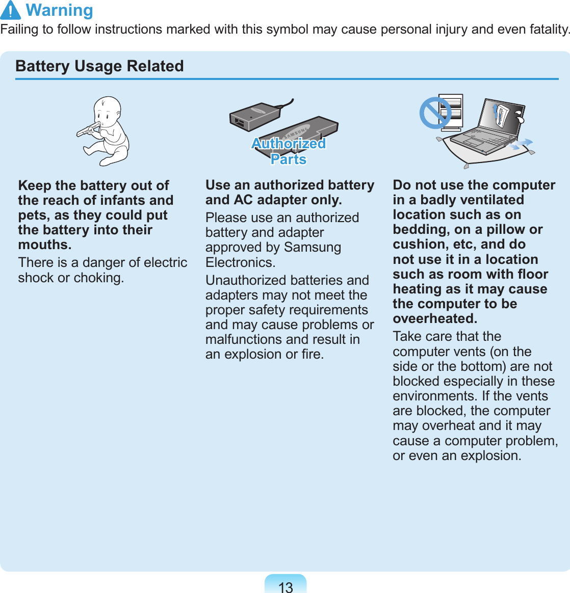 13Keep the battery out of the reach of infants and pets, as they could put the battery into their mouths.There is a danger of electric shock or choking.Authorized  PartsUse an authorized battery and AC adapter only.Please use an authorized battery and adapter approved by Samsung Electronics.Unauthorized batteries and adapters may not meet the proper safety requirements and may cause problems or malfunctions and result in an explosion or re.Do not use the computer in a badly ventilated location such as on bedding, on a pillow or cushion, etc, and do not use it in a location such as room with oor heating as it may cause the computer to be oveerheated.Take care that the computer vents (on the side or the bottom) are not blocked especially in these environments. If the vents are blocked, the computer may overheat and it may cause a computer problem, or even an explosion.Battery Usage Related WarningFailing to follow instructions marked with this symbol may cause personal injury and even fatality.