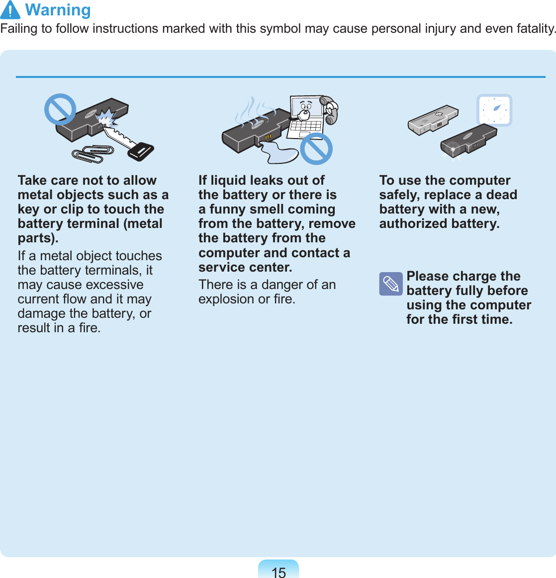 15Take care not to allow metal objects such as a key or clip to touch the battery terminal (metal parts).If a metal object touches the battery terminals, it may cause excessive current ow and it may damage the battery, or result in a re.If liquid leaks out of the battery or there is a funny smell coming from the battery, remove the battery from the computer and contact a service center.There is a danger of an explosion or re.To use the computer safely, replace a dead battery with a new, authorized battery.  Please charge the battery fully before using the computer for the rst time.  WarningFailing to follow instructions marked with this symbol may cause personal injury and even fatality.