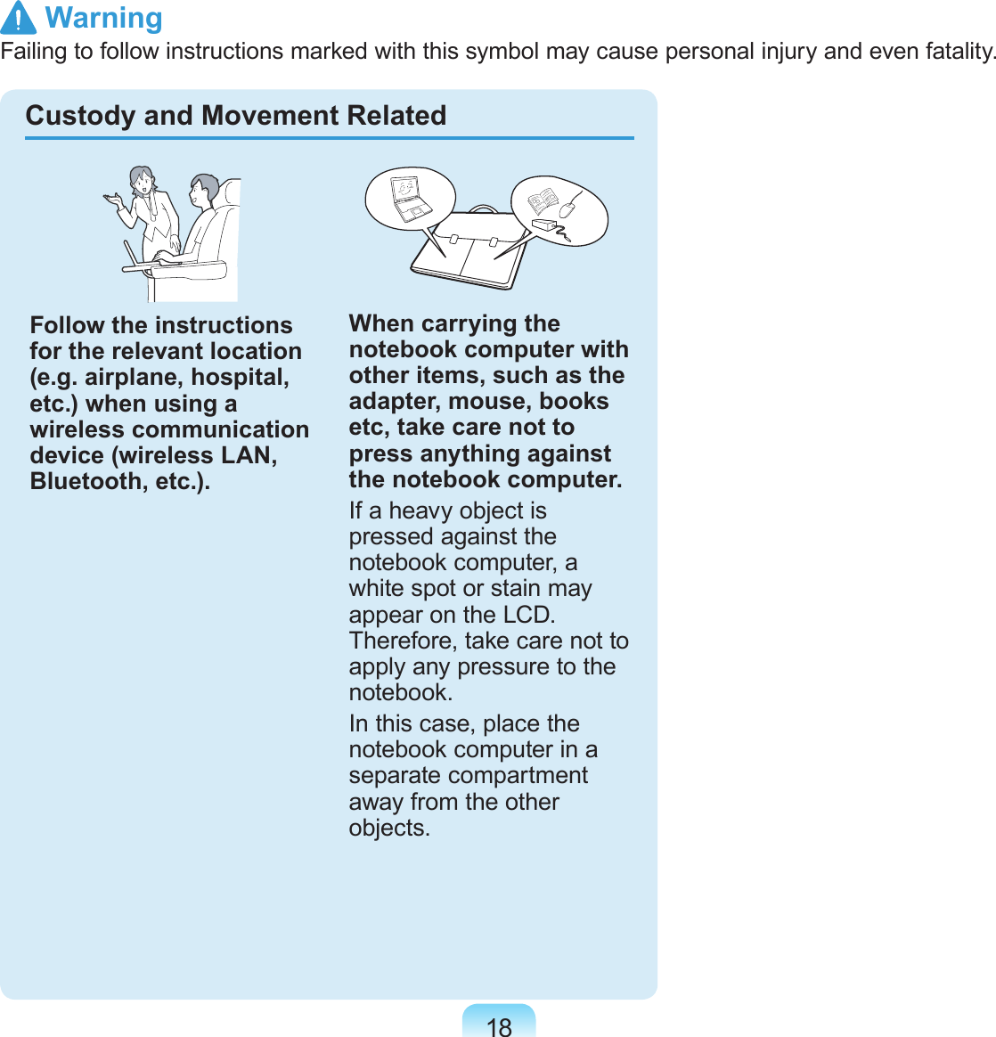 18Custody and Movement RelatedFollow the instructions for the relevant location (e.g. airplane, hospital, etc.) when using a wireless communication device (wireless LAN, Bluetooth, etc.).When carrying the notebook computer with other items, such as the adapter, mouse, books etc, take care not to press anything against the notebook computer.If a heavy object is pressed against the notebook computer, a white spot or stain may appear on the LCD. Therefore, take care not to apply any pressure to the notebook.In this case, place the notebook computer in a separate compartment away from the other objects. WarningFailing to follow instructions marked with this symbol may cause personal injury and even fatality.