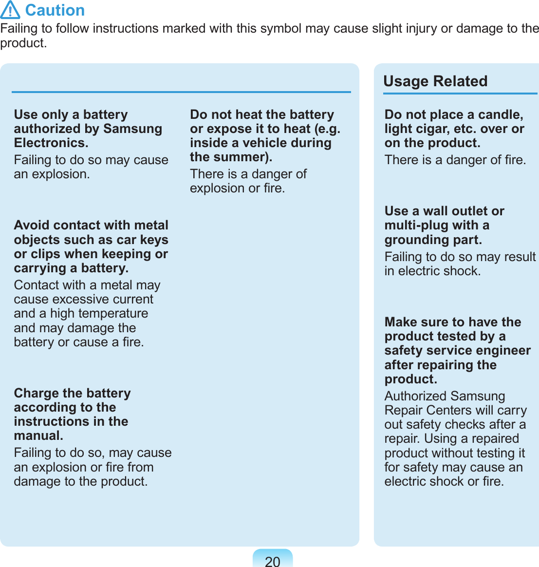 20Use only a battery authorized by Samsung Electronics.Failing to do so may cause an explosion.Avoid contact with metal objects such as car keys or clips when keeping or carrying a battery.Contact with a metal may cause excessive current and a high temperature and may damage the battery or cause a re.Charge the battery according to the instructions in the manual.Failing to do so, may cause an explosion or re from damage to the product.Do not heat the battery or expose it to heat (e.g. inside a vehicle during the summer).There is a danger of explosion or re. Usage RelatedDo not place a candle, light cigar, etc. over or on the product.There is a danger of re.Use a wall outlet or multi-plug with a grounding part.Failing to do so may result in electric shock.Make sure to have the product tested by a safety service engineer after repairing the product.Authorized Samsung Repair Centers will carry out safety checks after a repair. Using a repaired product without testing it for safety may cause an electric shock or re. CautionFailing to follow instructions marked with this symbol may cause slight injury or damage to the product.