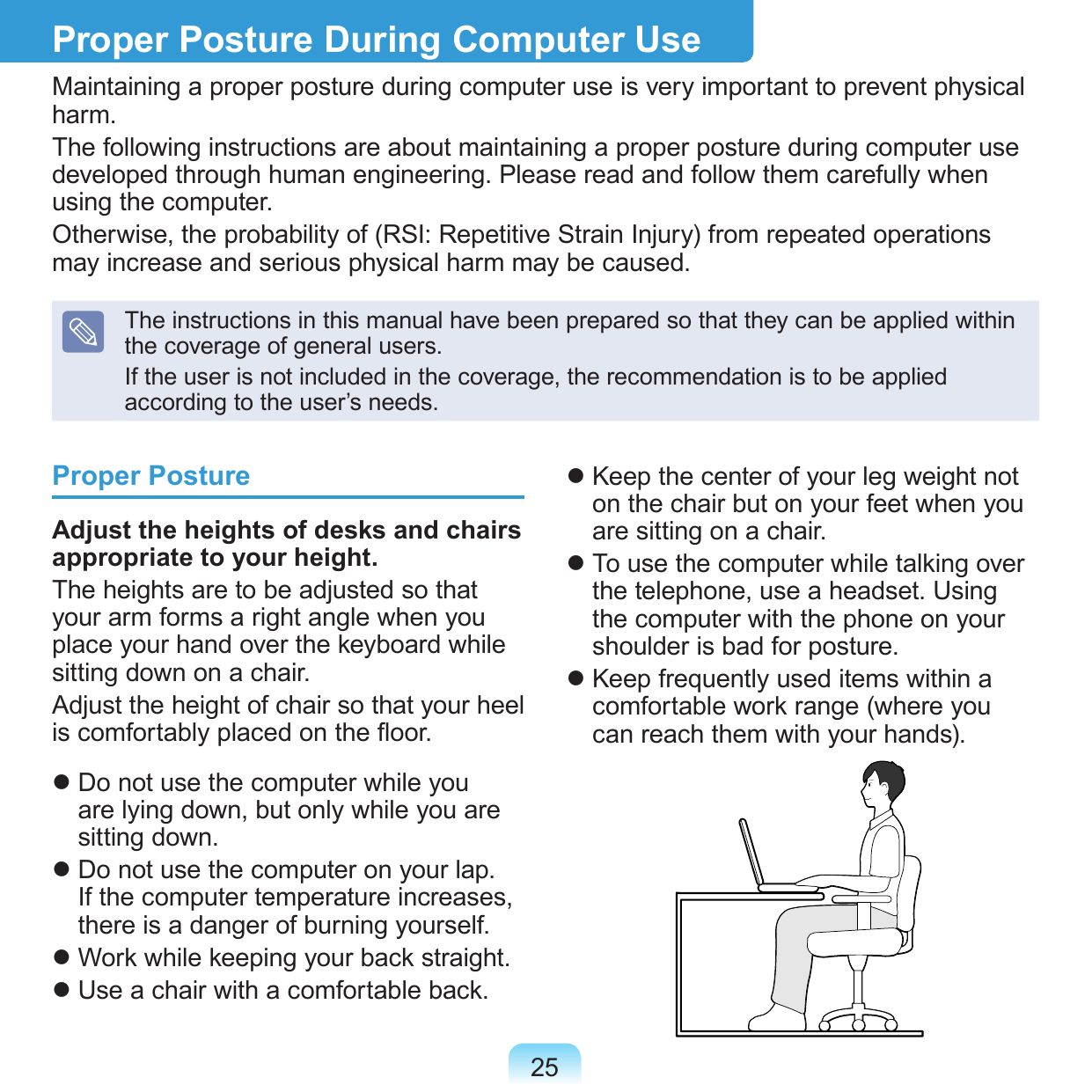 25Proper PostureAdjust the heights of desks and chairs appropriate to your height.The heights are to be adjusted so that your arm forms a right angle when you place your hand over the keyboard while sitting down on a chair.Adjust the height of chair so that your heel is comfortably placed on the oor. Do not use the computer while you are lying down, but only while you are sitting down. Do not use the computer on your lap. If the computer temperature increases, there is a danger of burning yourself. Work while keeping your back straight. Use a chair with a comfortable back. Keep the center of your leg weight not on the chair but on your feet when you are sitting on a chair. To use the computer while talking over the telephone, use a headset. Using the computer with the phone on your shoulder is bad for posture. Keep frequently used items within a comfortable work range (where you can reach them with your hands).Proper Posture During Computer UseMaintaining a proper posture during computer use is very important to prevent physical harm.The following instructions are about maintaining a proper posture during computer use developed through human engineering. Please read and follow them carefully when using the computer.Otherwise, the probability of (RSI: Repetitive Strain Injury) from repeated operations may increase and serious physical harm may be caused.The instructions in this manual have been prepared so that they can be applied within the coverage of general users. If the user is not included in the coverage, the recommendation is to be applied according to the user’s needs.
