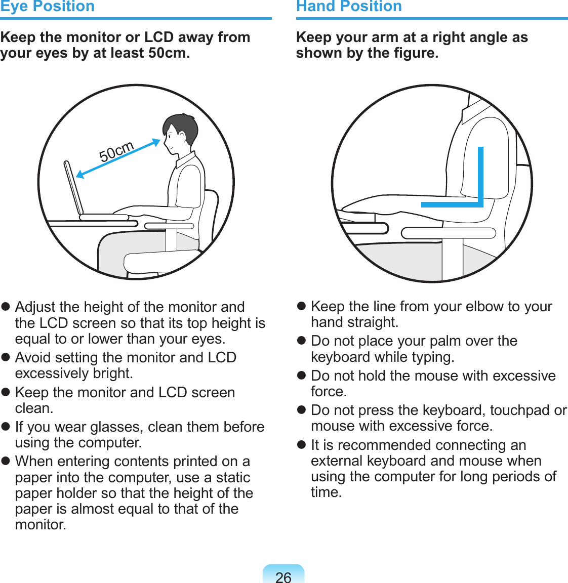 26Eye PositionKeep the monitor or LCD away from your eyes by at least 50cm.50cm Adjust the height of the monitor and the LCD screen so that its top height is equal to or lower than your eyes. Avoid setting the monitor and LCD excessively bright. Keep the monitor and LCD screen clean. If you wear glasses, clean them before using the computer. When entering contents printed on a paper into the computer, use a static paper holder so that the height of the paper is almost equal to that of the monitor.Hand PositionKeep your arm at a right angle as shown by the gure. Keep the line from your elbow to your hand straight. Do not place your palm over the keyboard while typing. Do not hold the mouse with excessive force. Do not press the keyboard, touchpad or mouse with excessive force. It is recommended connecting an external keyboard and mouse when using the computer for long periods of time.