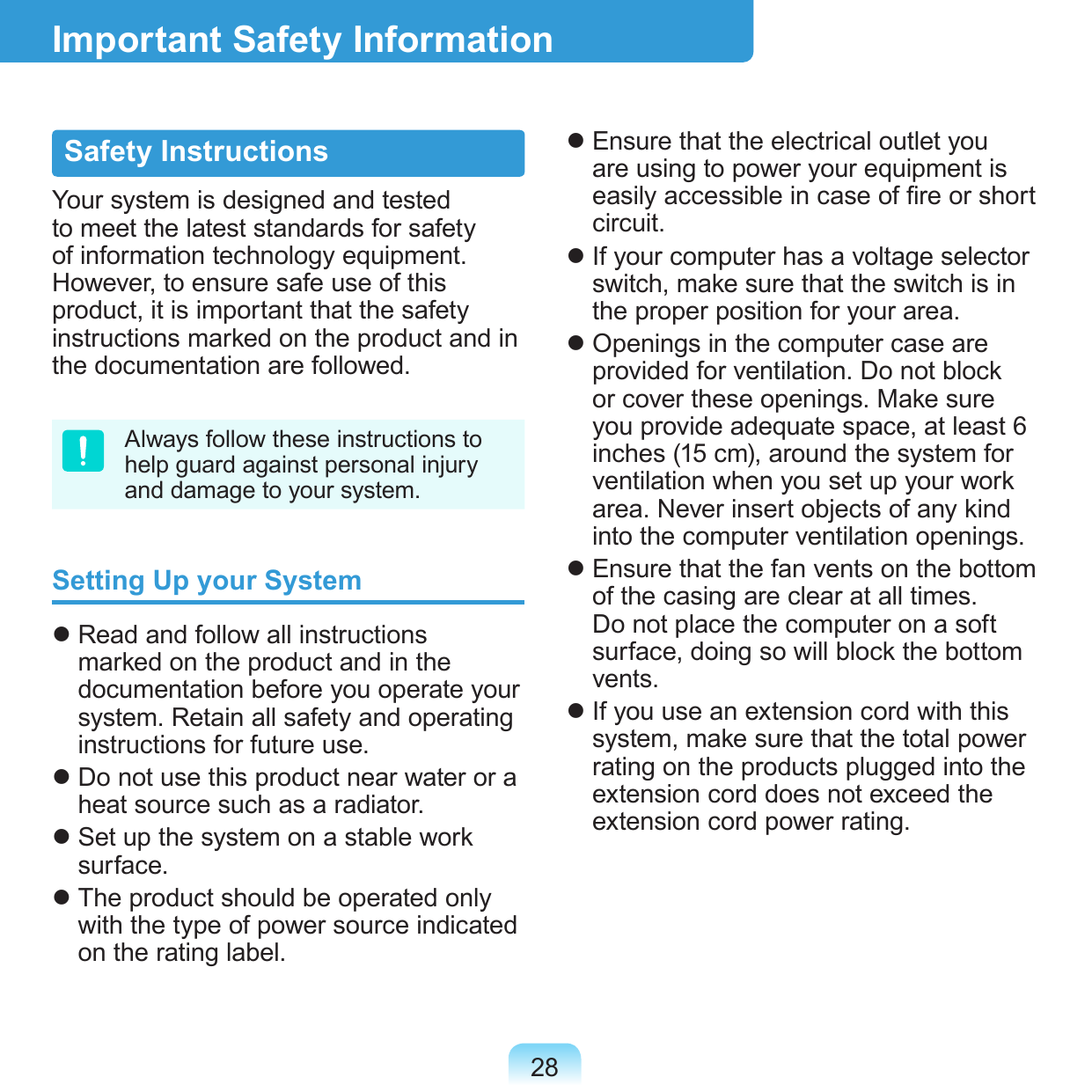 28Safety InstructionsYour system is designed and tested to meet the latest standards for safety of information technology equipment. However, to ensure safe use of this product, it is important that the safety instructions marked on the product and in the documentation are followed.Always follow these instructions to help guard against personal injury and damage to your system.Setting Up your System Read and follow all instructions marked on the product and in the documentation before you operate your system. Retain all safety and operating instructions for future use. Do not use this product near water or a heat source such as a radiator. Set up the system on a stable work surface. The product should be operated only with the type of power source indicated on the rating label. Ensure that the electrical outlet you are using to power your equipment is easily accessible in case of re or short circuit. If your computer has a voltage selector switch, make sure that the switch is in the proper position for your area. Openings in the computer case are provided for ventilation. Do not block or cover these openings. Make sure you provide adequate space, at least 6 inches (15 cm), around the system for ventilation when you set up your work area. Never insert objects of any kind into the computer ventilation openings. Ensure that the fan vents on the bottom of the casing are clear at all times. Do not place the computer on a soft surface, doing so will block the bottom vents. If you use an extension cord with this system, make sure that the total power rating on the products plugged into the extension cord does not exceed the extension cord power rating.Important Safety Information
