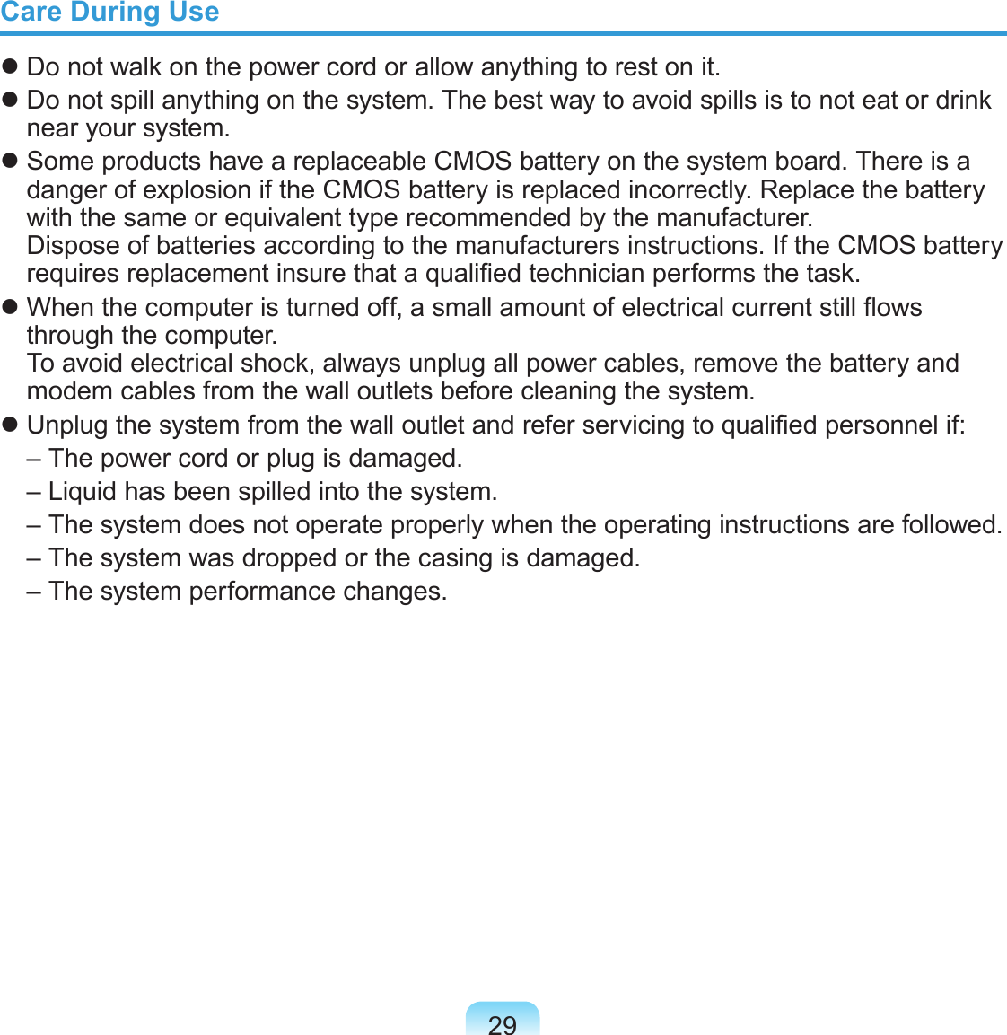 29Care During Use Do not walk on the power cord or allow anything to rest on it. Do not spill anything on the system. The best way to avoid spills is to not eat or drink near your system. Some products have a replaceable CMOS battery on the system board. There is a danger of explosion if the CMOS battery is replaced incorrectly. Replace the battery with the same or equivalent type recommended by the manufacturer. Dispose of batteries according to the manufacturers instructions. If the CMOS battery requires replacement insure that a qualied technician performs the task. When the computer is turned off, a small amount of electrical current still ows through the computer.  To avoid electrical shock, always unplug all power cables, remove the battery and modem cables from the wall outlets before cleaning the system. Unplug the system from the wall outlet and refer servicing to qualied personnel if:  – The power cord or plug is damaged.  – Liquid has been spilled into the system.  –  The system does not operate properly when the operating instructions are followed.  – The system was dropped or the casing is damaged.  – The system performance changes.