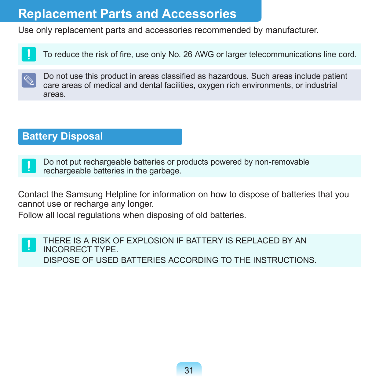 31Battery DisposalDo not put rechargeable batteries or products powered by non-removable rechargeable batteries in the garbage.Contact the Samsung Helpline for information on how to dispose of batteries that you cannot use or recharge any longer.Follow all local regulations when disposing of old batteries.THERE IS A RISK OF EXPLOSION IF BATTERY IS REPLACED BY AN INCORRECT TYPE.DISPOSE OF USED BATTERIES ACCORDING TO THE INSTRUCTIONS.Replacement Parts and AccessoriesUse only replacement parts and accessories recommended by manufacturer.To reduce the risk of re, use only No. 26 AWG or larger telecommunications line cord.Do not use this product in areas classied as hazardous. Such areas include patient care areas of medical and dental facilities, oxygen rich environments, or industrial areas.