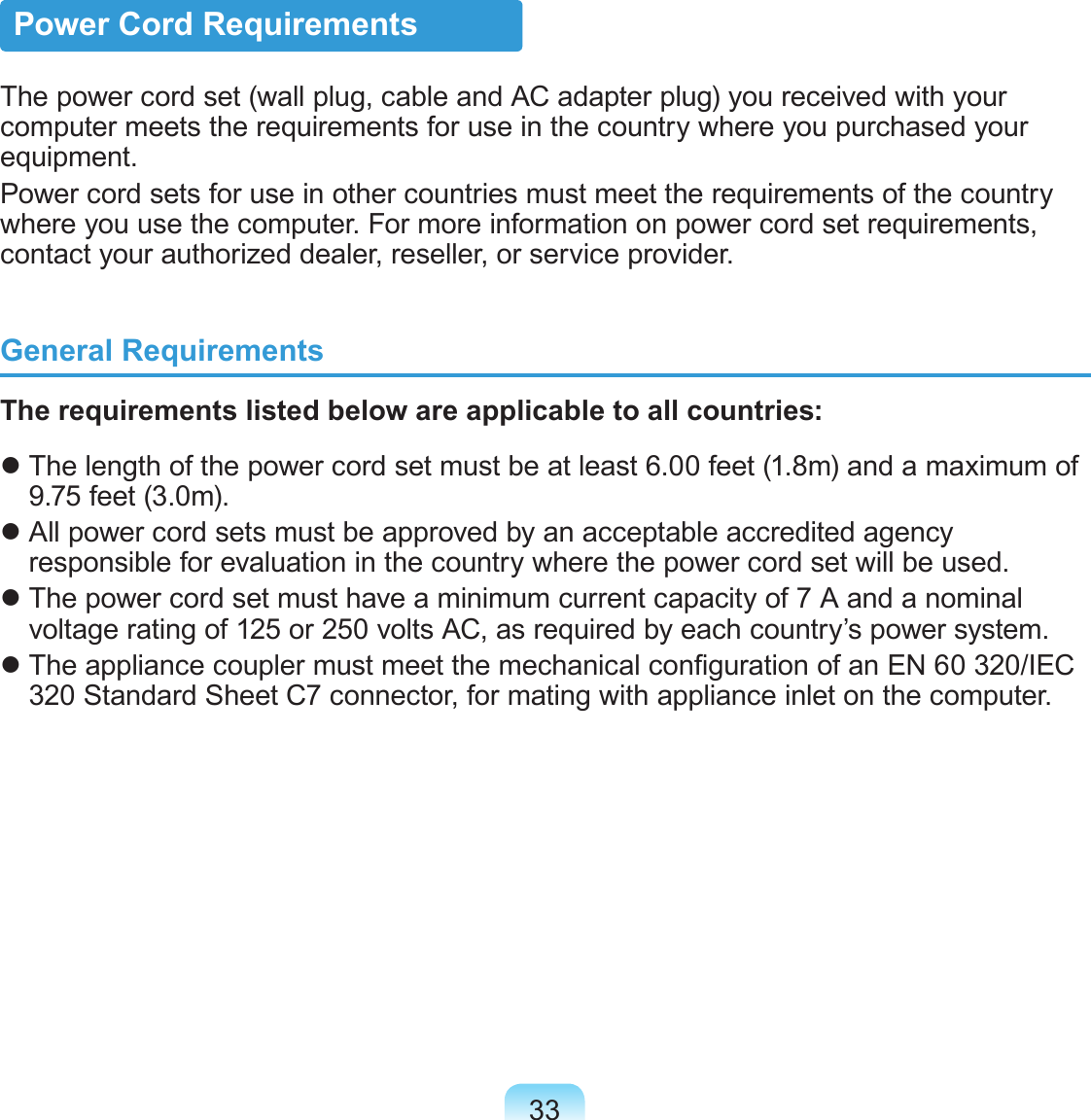 33Power Cord RequirementsThe power cord set (wall plug, cable and AC adapter plug) you received with your computer meets the requirements for use in the country where you purchased your equipment.Power cord sets for use in other countries must meet the requirements of the country where you use the computer. For more information on power cord set requirements, contact your authorized dealer, reseller, or service provider.General RequirementsThe requirements listed below are applicable to all countries: The length of the power cord set must be at least 6.00 feet (1.8m) and a maximum of 9.75 feet (3.0m). All power cord sets must be approved by an acceptable accredited agency responsible for evaluation in the country where the power cord set will be used. The power cord set must have a minimum current capacity of 7 A and a nominal voltage rating of 125 or 250 volts AC, as required by each country’s power system. The appliance coupler must meet the mechanical conguration of an EN 60 320/IEC 320 Standard Sheet C7 connector, for mating with appliance inlet on the computer.