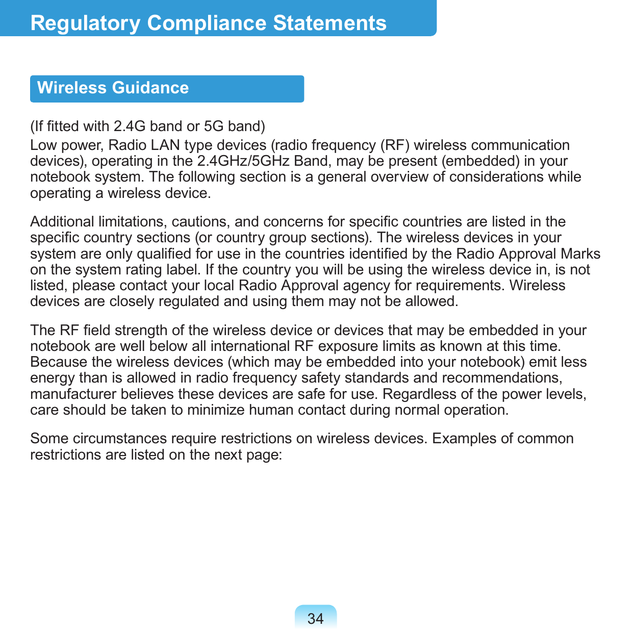 34Regulatory Compliance StatementsWireless Guidance(If tted with 2.4G band or 5G band) Low power, Radio LAN type devices (radio frequency (RF) wireless communication devices), operating in the 2.4GHz/5GHz Band, may be present (embedded) in your notebook system. The following section is a general overview of considerations while operating a wireless device.Additional limitations, cautions, and concerns for specic countries are listed in the specic country sections (or country group sections). The wireless devices in your system are only qualied for use in the countries identied by the Radio Approval Marks on the system rating label. If the country you will be using the wireless device in, is not listed, please contact your local Radio Approval agency for requirements. Wireless devices are closely regulated and using them may not be allowed.The RF eld strength of the wireless device or devices that may be embedded in your notebook are well below all international RF exposure limits as known at this time. Because the wireless devices (which may be embedded into your notebook) emit less energy than is allowed in radio frequency safety standards and recommendations, manufacturer believes these devices are safe for use. Regardless of the power levels, care should be taken to minimize human contact during normal operation.Some circumstances require restrictions on wireless devices. Examples of common restrictions are listed on the next page: