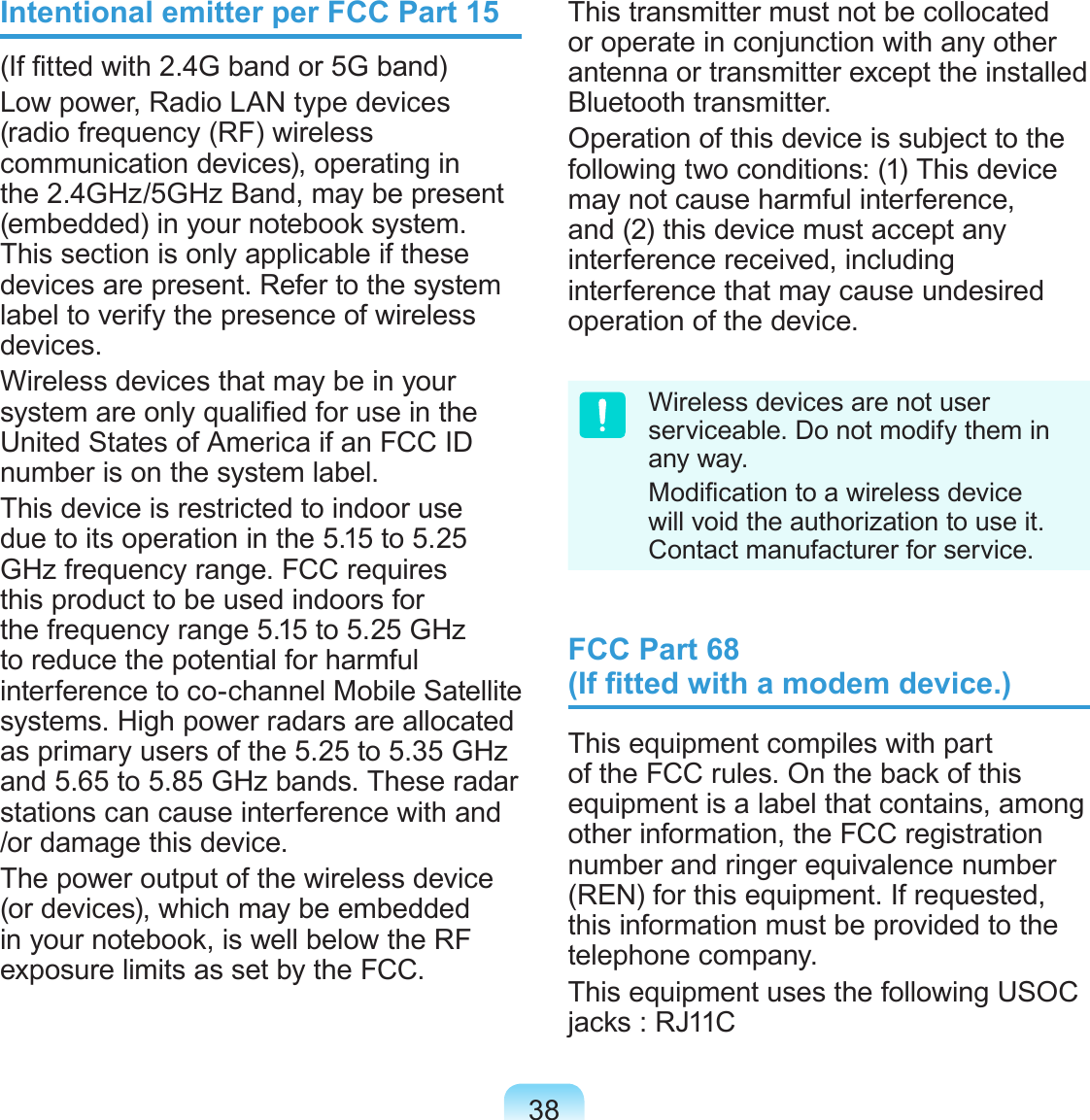 38Intentional emitter per FCC Part 15(If tted with 2.4G band or 5G band) Low power, Radio LAN type devices (radio frequency (RF) wireless communication devices), operating in the 2.4GHz/5GHz Band, may be present (embedded) in your notebook system. This section is only applicable if these devices are present. Refer to the system label to verify the presence of wireless devices.Wireless devices that may be in your system are only qualied for use in the United States of America if an FCC ID number is on the system label.This device is restricted to indoor use due to its operation in the 5.15 to 5.25 GHz frequency range. FCC requires this product to be used indoors for the frequency range 5.15 to 5.25 GHz to reduce the potential for harmful interference to co-channel Mobile Satellite systems. High power radars are allocated as primary users of the 5.25 to 5.35 GHz and 5.65 to 5.85 GHz bands. These radar stations can cause interference with and /or damage this device.The power output of the wireless device (or devices), which may be embedded in your notebook, is well below the RF exposure limits as set by the FCC.This transmitter must not be collocated or operate in conjunction with any other antenna or transmitter except the installed Bluetooth transmitter.Operation of this device is subject to the following two conditions: (1) This device may not cause harmful interference, and (2) this device must accept any interference received, including interference that may cause undesired operation of the device.Wireless devices are not user serviceable. Do not modify them in any way. Modication to a wireless device will void the authorization to use it. Contact manufacturer for service.FCC Part 68  (If tted with a modem device.)This equipment compiles with part of the FCC rules. On the back of this equipment is a label that contains, among other information, the FCC registration number and ringer equivalence number (REN) for this equipment. If requested, this information must be provided to the telephone company.This equipment uses the following USOC jacks : RJ11C