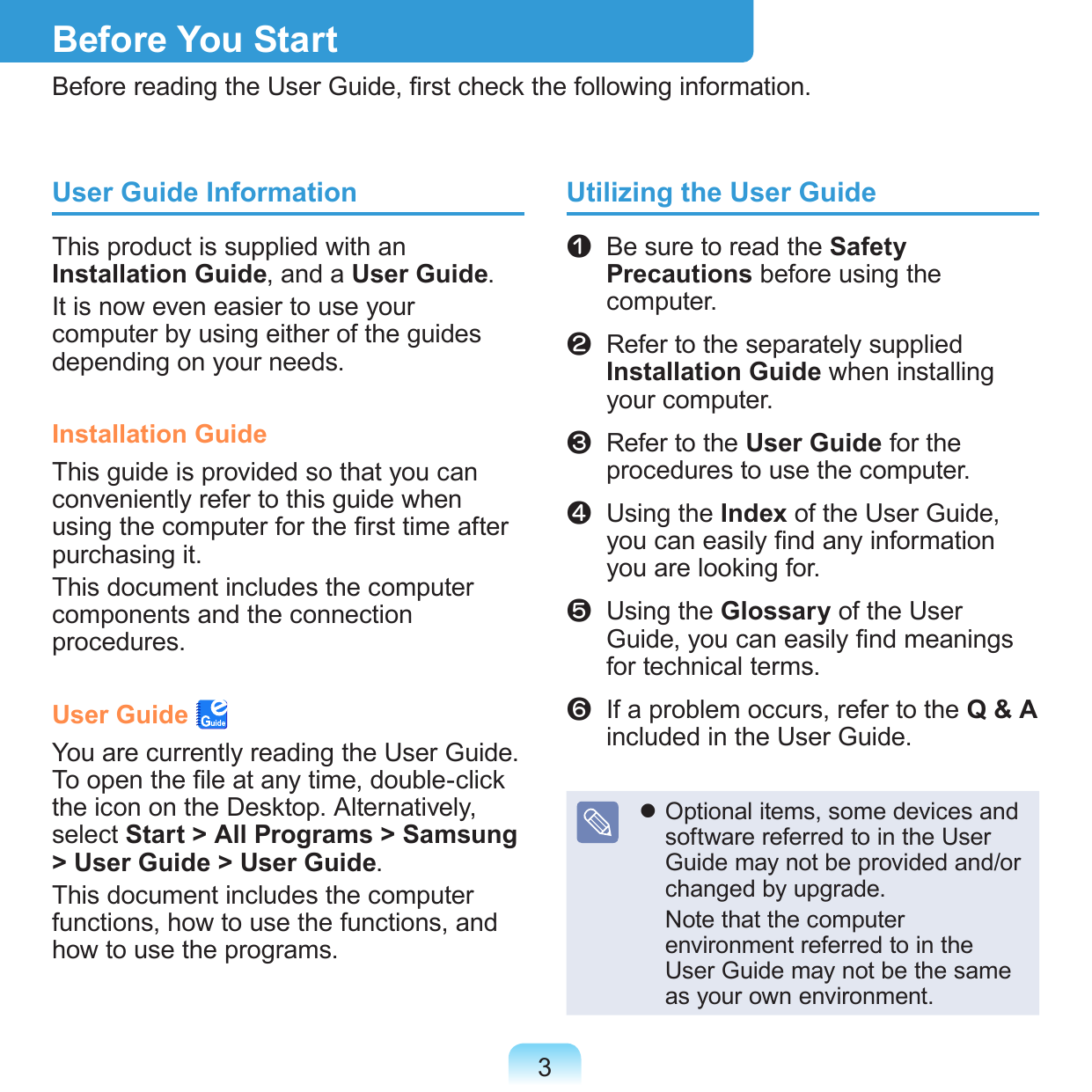 3Before You StartBefore reading the User Guide, rst check the following information.User Guide InformationThis product is supplied with an Installation Guide, and a User Guide.It is now even easier to use your computer by using either of the guides depending on your needs.Installation GuideThis guide is provided so that you can conveniently refer to this guide when using the computer for the rst time after purchasing it.This document includes the computer components and the connection procedures.User Guide You are currently reading the User Guide. To open the le at any time, double-click the icon on the Desktop. Alternatively, select Start &gt; All Programs &gt; Samsung &gt; User Guide &gt; User Guide.This document includes the computer functions, how to use the functions, and how to use the programs.Utilizing the User Guidez   Be sure to read the Safety Precautions before using the computer.x   Refer to the separately supplied Installation Guide when installing your computer.c   Refer to the User Guide for the procedures to use the computer.v   Using the Index of the User Guide, you can easily nd any information you are looking for.b   Using the Glossary of the User Guide, you can easily nd meanings for technical terms.n   If a problem occurs, refer to the Q &amp; A included in the User Guide. Optional items, some devices and software referred to in the User Guide may not be provided and/or changed by upgrade.  Note that the computer environment referred to in the User Guide may not be the same as your own environment.