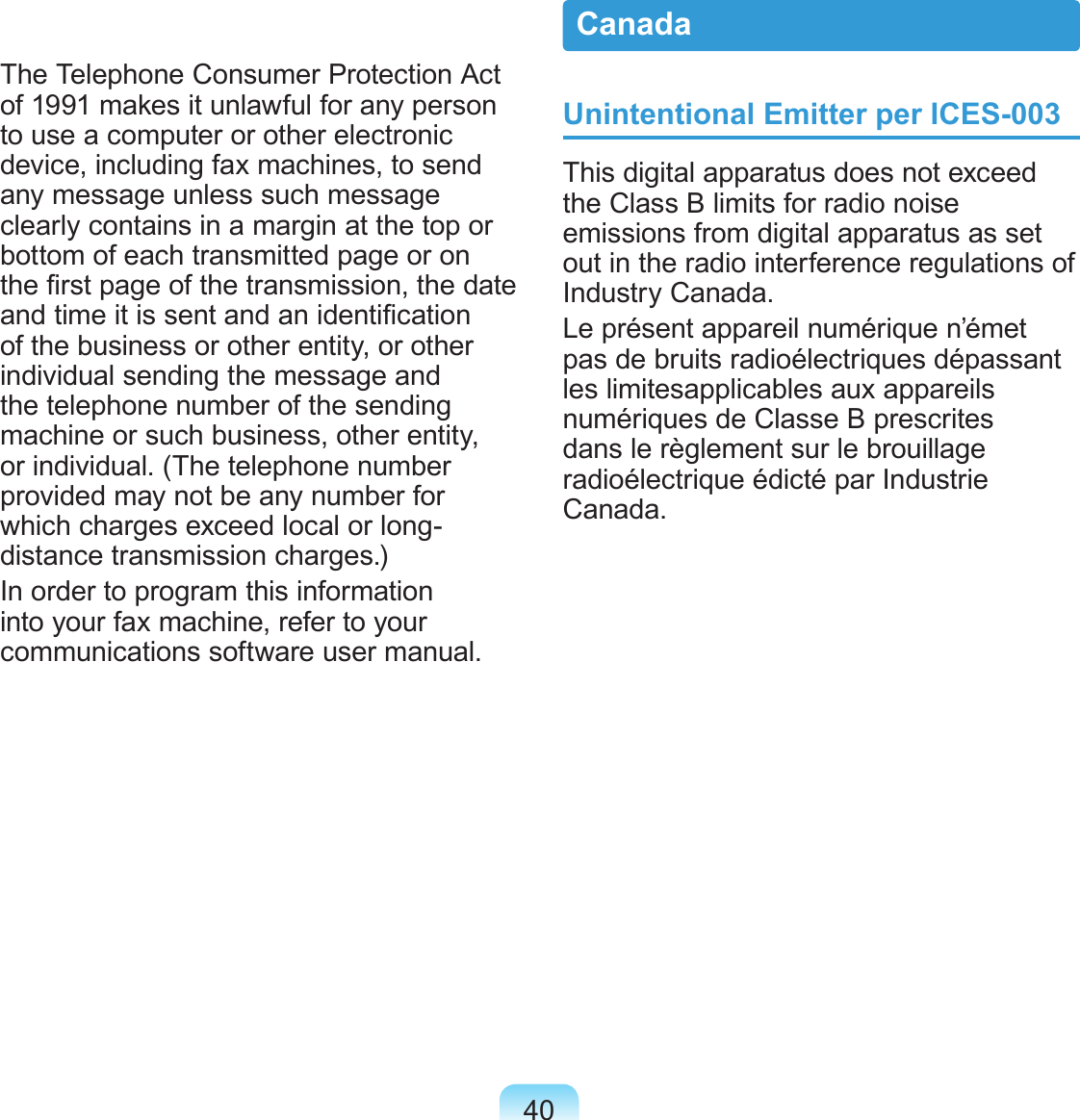 40The Telephone Consumer Protection Act of 1991 makes it unlawful for any person to use a computer or other electronic device, including fax machines, to send any message unless such message clearly contains in a margin at the top or bottom of each transmitted page or on the rst page of the transmission, the date and time it is sent and an identication of the business or other entity, or other individual sending the message and the telephone number of the sending machine or such business, other entity, or individual. (The telephone number provided may not be any number for which charges exceed local or long-distance transmission charges.)In order to program this information into your fax machine, refer to your communications software user manual.Unintentional Emitter per ICES-003This digital apparatus does not exceed the Class B limits for radio noise emissions from digital apparatus as set out in the radio interference regulations of Industry Canada.Le présent appareil numérique n’émet pas de bruits radioélectriques dépassant les limitesapplicables aux appareils numériques de Classe B prescrites dans le règlement sur le brouillage radioélectrique édicté par Industrie Canada.Canada