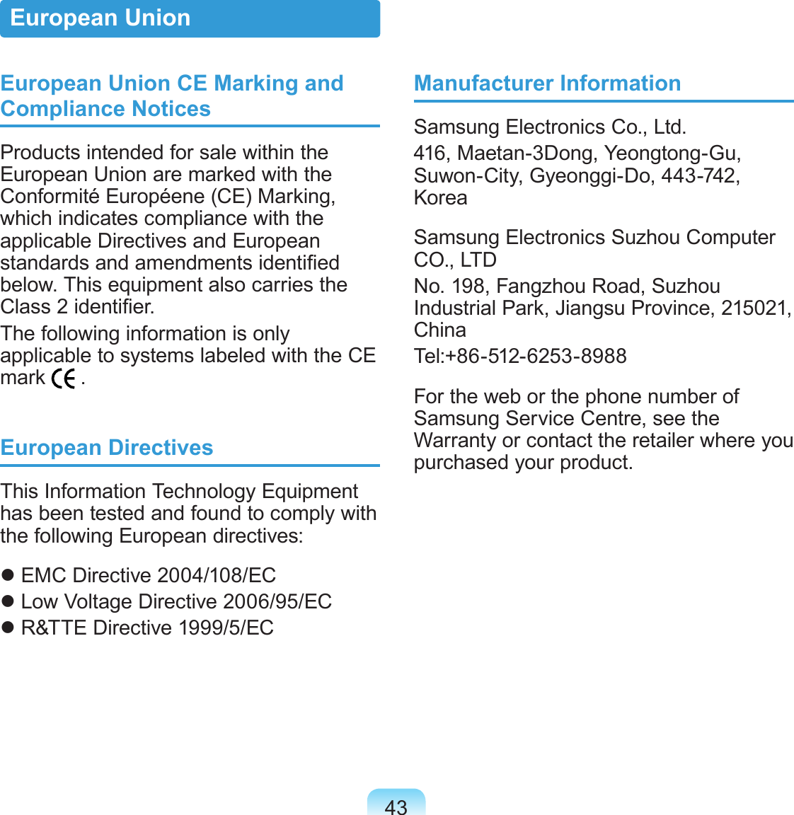 43European Union CE Marking and Compliance NoticesProducts intended for sale within the European Union are marked with the Conformité Européene (CE) Marking, which indicates compliance with the applicable Directives and European standards and amendments identied below. This equipment also carries the Class 2 identier.The following information is only applicable to systems labeled with the CE mark   .European DirectivesThis Information Technology Equipment has been tested and found to comply with the following European directives: EMC Directive 2004/108/EC Low Voltage Directive 2006/95/EC R&amp;TTE Directive 1999/5/ECManufacturer InformationSamsung Electronics Co., Ltd.416, Maetan-3Dong, Yeongtong-Gu, Suwon-City, Gyeonggi-Do, 443-742, KoreaSamsung Electronics Suzhou Computer CO., LTDNo. 198, Fangzhou Road, Suzhou Industrial Park, Jiangsu Province, 215021, ChinaTel:+86-512-6253-8988For the web or the phone number of Samsung Service Centre, see the Warranty or contact the retailer where you purchased your product.European Union