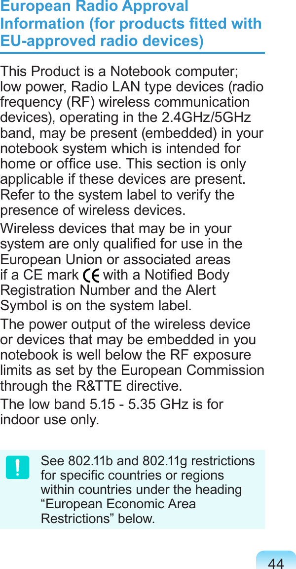 44European Radio Approval Information (for products tted with EU-approved radio devices)This Product is a Notebook computer; low power, Radio LAN type devices (radio frequency (RF) wireless communication devices), operating in the 2.4GHz/5GHz band, may be present (embedded) in your notebook system which is intended for home or ofce use. This section is only applicable if these devices are present. Refer to the system label to verify the presence of wireless devices.Wireless devices that may be in your system are only qualied for use in the European Union or associated areas if a CE mark   with a Notied Body Registration Number and the Alert Symbol is on the system label.The power output of the wireless device or devices that may be embedded in you notebook is well below the RF exposure limits as set by the European Commission through the R&amp;TTE directive.The low band 5.15 - 5.35 GHz is for indoor use only.See 802.11b and 802.11g restrictions for specic countries or regions within countries under the heading “European Economic Area Restrictions” below.