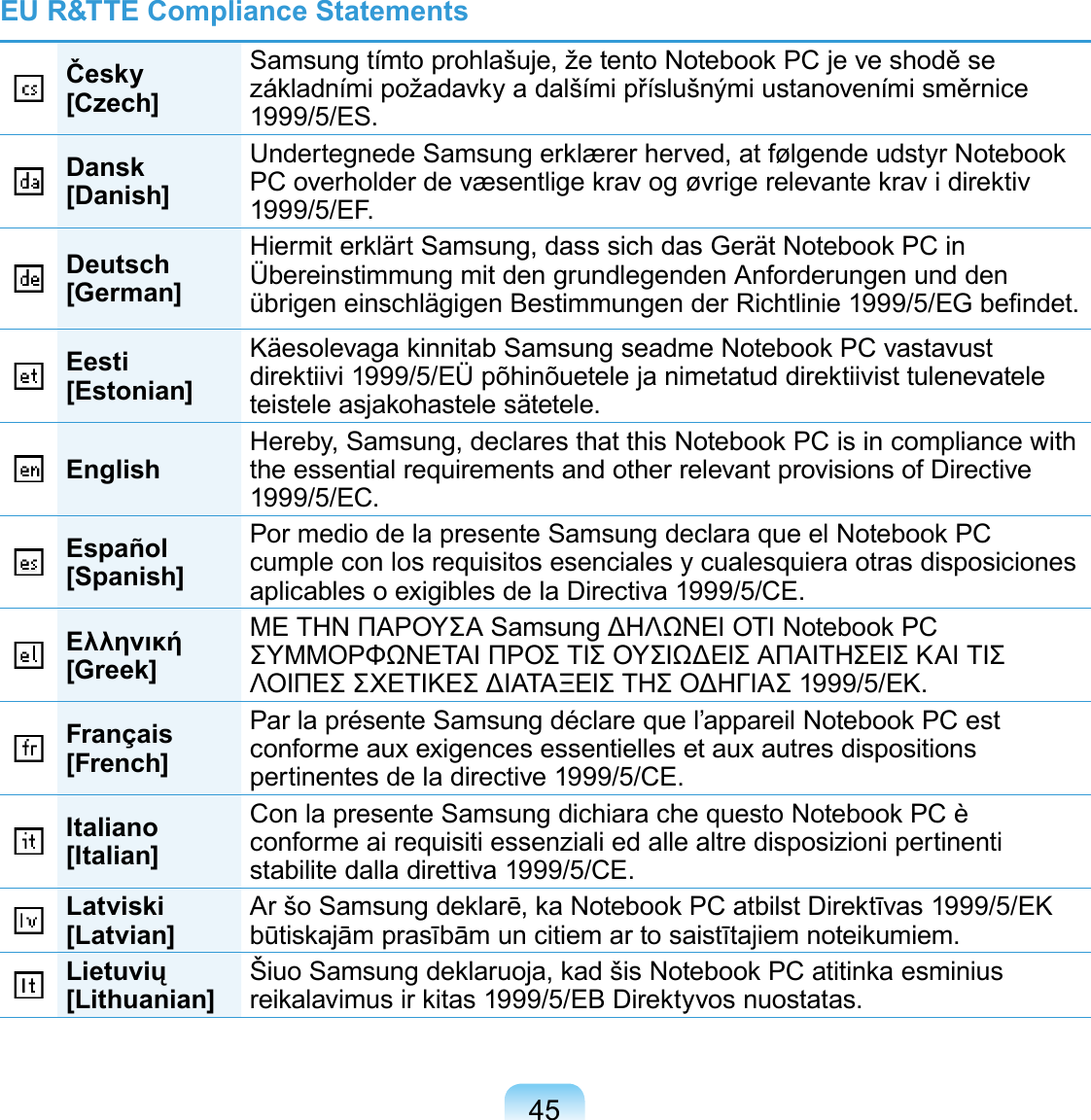 45EU R&amp;TTE Compliance StatementsČesky[Czech]Samsung tímto prohlašuje, že tento Notebook PC je ve shodě se základními požadavky a dalšími příslušnými ustanoveními směrnice 1999/5/ES.Dansk[Danish]Undertegnede Samsung erklærer herved, at følgende udstyr Notebook PC overholder de væsentlige krav og øvrige relevante krav i direktiv 1999/5/EF.Deutsch[German]Hiermit erklärt Samsung, dass sich das Gerät Notebook PC in Übereinstimmung mit den grundlegenden Anforderungen und den übrigen einschlägigen Bestimmungen der Richtlinie 1999/5/EG be ndet.Eesti[Estonian]Käesolevaga kinnitab Samsung seadme Notebook PC vastavust direktiivi 1999/5/EÜ põhinõuetele ja nimetatud direktiivist tulenevatele teistele asjakohastele sätetele.English Hereby, Samsung, declares that this Notebook PC is in compliance with the essential requirements and other relevant provisions of Directive 1999/5/EC.Español[Spanish]Por medio de la presente Samsung declara que el Notebook PC cumple con los requisitos esenciales y cualesquiera otras disposiciones aplicables o exigibles de la Directiva 1999/5/CE.Ελληνική[Greek]ΜΕ ΤΗΝ ΠΑΡΟΥΣΑ Samsung ΔΗΛΩΝΕΙ ΟΤΙ Notebook PC ΣΥΜΜΟΡΦΩΝΕΤΑΙ ΠΡΟΣ ΤΙΣ ΟΥΣΙΩΔΕΙΣ ΑΠΑΙΤΗΣΕΙΣ ΚΑΙ ΤΙΣ ΛΟΙΠΕΣ ΣΧΕΤΙΚΕΣ ΔΙΑΤΑΞΕΙΣ ΤΗΣ ΟΔΗΓΙΑΣ 1999/5/ΕΚ.Français[French]Par la présente Samsung déclare que l’appareil Notebook PC est conforme aux exigences essentielles et aux autres dispositions pertinentes de la directive 1999/5/CE.Italiano[Italian]Con la presente Samsung dichiara che questo Notebook PC è conforme ai requisiti essenziali ed alle altre disposizioni pertinenti stabilite dalla direttiva 1999/5/CE.Latviski[Latvian] Ar šo Samsung deklarē, ka Notebook PC atbilst Direktīvas 1999/5/EK būtiskajām prasībām un citiem ar to saistītajiem noteikumiem.Lietuvių[Lithuanian] Šiuo Samsung deklaruoja, kad šis Notebook PC atitinka esminius reikalavimus ir kitas 1999/5/EB Direktyvos nuostatas.