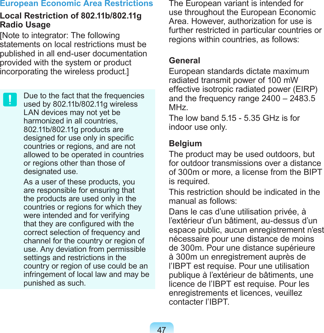 47European Economic Area RestrictionsLocal Restriction of 802.11b/802.11g Radio Usage[Note to integrator: The following statements on local restrictions must be published in all end-user documentation provided with the system or product incorporating the wireless product.]Due to the fact that the frequencies used by 802.11b/802.11g wireless LAN devices may not yet be harmonized in all countries, 802.11b/802.11g products are designed for use only in specic countries or regions, and are not allowed to be operated in countries or regions other than those of designated use.As a user of these products, you are responsible for ensuring that the products are used only in the countries or regions for which they were intended and for verifying that they are congured with the correct selection of frequency and channel for the country or region of use. Any deviation from permissible settings and restrictions in the country or region of use could be an infringement of local law and may be punished as such.The European variant is intended for use throughout the European Economic Area. However, authorization for use is further restricted in particular countries or regions within countries, as follows: GeneralEuropean standards dictate maximum radiated transmit power of 100 mW effective isotropic radiated power (EIRP) and the frequency range 2400 – 2483.5 MHz.The low band 5.15 - 5.35 GHz is for indoor use only.BelgiumThe product may be used outdoors, but for outdoor transmissions over a distance of 300m or more, a license from the BIPT is required.This restriction should be indicated in the manual as follows:Dans le cas d’une utilisation privée, à l’extérieur d’un bâtiment, au-dessus d’un espace public, aucun enregistrement n’est nécessaire pour une distance de moins de 300m. Pour une distance supérieure à 300m un enregistrement auprès de l’IBPT est requise. Pour une utilisation publique à l’extérieur de bâtiments, une licence de l’IBPT est requise. Pour les enregistrements et licences, veuillez contacter l’IBPT.