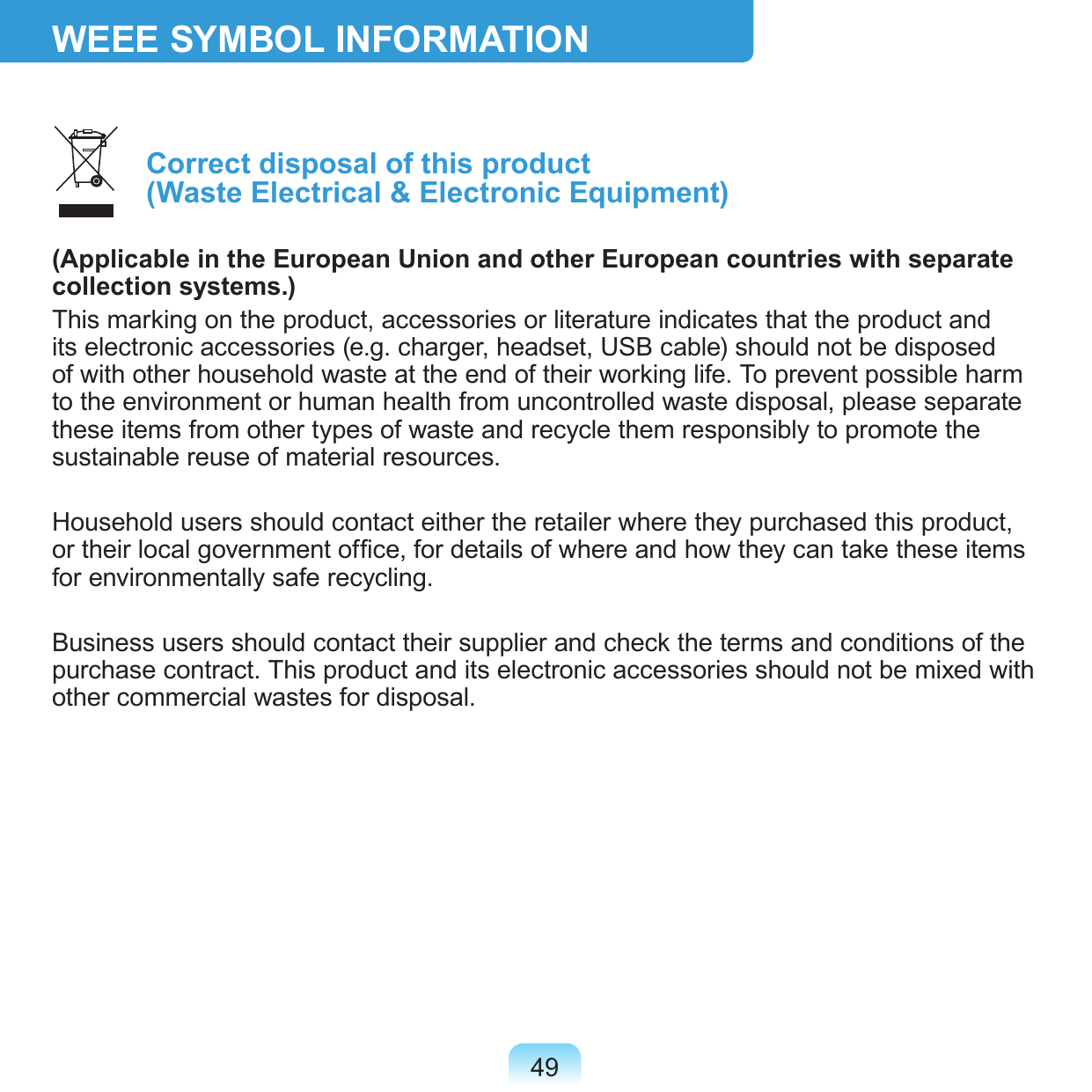49WEEE SYMBOL INFORMATION Correct disposal of this product  (Waste Electrical &amp; Electronic Equipment)(Applicable in the European Union and other European countries with separate collection systems.)This marking on the product, accessories or literature indicates that the product and its electronic accessories (e.g. charger, headset, USB cable) should not be disposed of with other household waste at the end of their working life. To prevent possible harm to the environment or human health from uncontrolled waste disposal, please separate these items from other types of waste and recycle them responsibly to promote the sustainable reuse of material resources.Household users should contact either the retailer where they purchased this product, or their local government ofce, for details of where and how they can take these items for environmentally safe recycling.Business users should contact their supplier and check the terms and conditions of the purchase contract. This product and its electronic accessories should not be mixed with other commercial wastes for disposal.