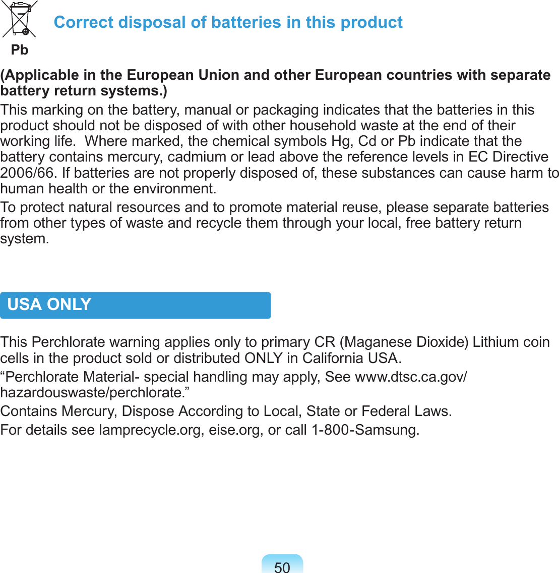 50 Correct disposal of batteries in this product  Pb(Applicable in the European Union and other European countries with separate battery return systems.)This marking on the battery, manual or packaging indicates that the batteries in this product should not be disposed of with other household waste at the end of their working life.  Where marked, the chemical symbols Hg, Cd or Pb indicate that the battery contains mercury, cadmium or lead above the reference levels in EC Directive 2006/66. If batteries are not properly disposed of, these substances can cause harm to human health or the environment. To protect natural resources and to promote material reuse, please separate batteries from other types of waste and recycle them through your local, free battery return system.USA ONLYThis Perchlorate warning applies only to primary CR (Maganese Dioxide) Lithium coin cells in the product sold or distributed ONLY in California USA.“Perchlorate Material- special handling may apply, See www.dtsc.ca.gov/hazardouswaste/perchlorate.”Contains Mercury, Dispose According to Local, State or Federal Laws.For details see lamprecycle.org, eise.org, or call 1-800-Samsung.