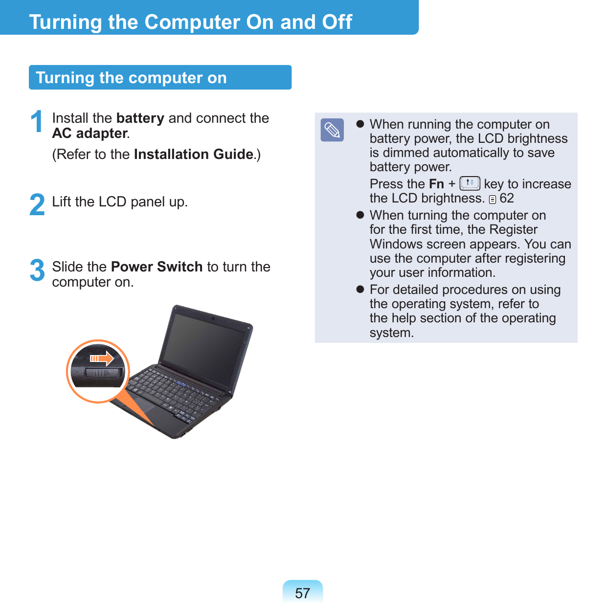 57Turning the Computer On and OffTurning the computer on1  Install the battery and connect the AC adapter. (Refer to the Installation Guide.)2  Lift the LCD panel up.3  Slide the Power Switch to turn the computer on.   When running the computer on battery power, the LCD brightness is dimmed automatically to save battery power.  Press the Fn +   key to increase the LCD brightness.   62 When turning the computer on for the rst time, the Register Windows screen appears. You can use the computer after registering your user information. For detailed procedures on using the operating system, refer to the help section of the operating system.