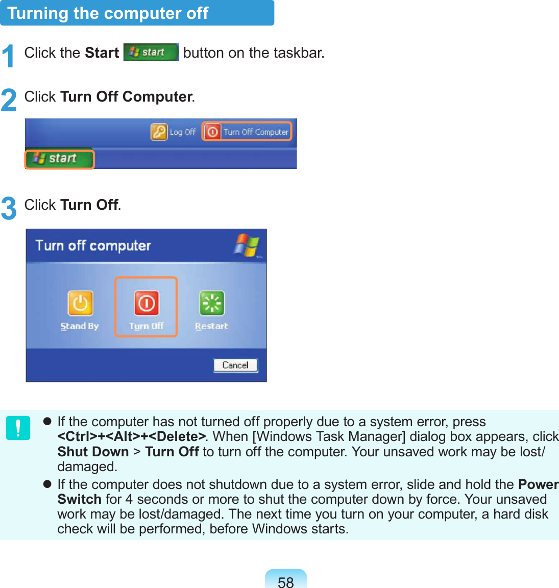 58Turning the computer off1  Click the Start  button on the taskbar.2  Click Turn Off Computer.3  Click Turn Off. If the computer has not turned off properly due to a system error, press &lt;Ctrl&gt;+&lt;Alt&gt;+&lt;Delete&gt;. When [Windows Task Manager] dialog box appears, click Shut Down &gt; Turn Off to turn off the computer. Your unsaved work may be lost/damaged. If the computer does not shutdown due to a system error, slide and hold the Power Switch for 4 seconds or more to shut the computer down by force. Your unsaved work may be lost/damaged. The next time you turn on your computer, a hard disk check will be performed, before Windows starts.