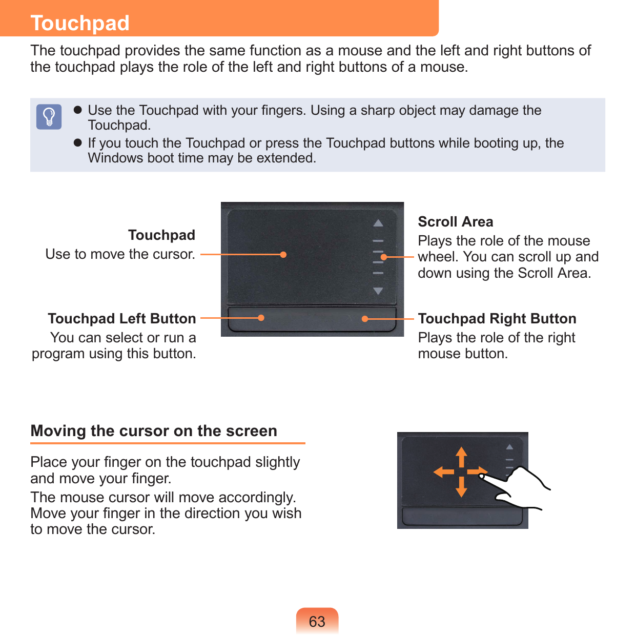 63TouchpadThe touchpad provides the same function as a mouse and the left and right buttons of the touchpad plays the role of the left and right buttons of a mouse. Use the Touchpad with your ngers. Using a sharp object may damage the Touchpad. If you touch the Touchpad or press the Touchpad buttons while booting up, the Windows boot time may be extended.Moving the cursor on the screenPlace your nger on the touchpad slightly and move your nger.The mouse cursor will move accordingly. Move your nger in the direction you wish to move the cursor.TouchpadUse to move the cursor.Scroll AreaPlays the role of the mouse wheel. You can scroll up and down using the Scroll Area.Touchpad Left ButtonYou can select or run a program using this button.Touchpad Right ButtonPlays the role of the right mouse button.