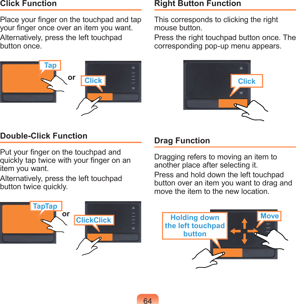64Click FunctionPlace your nger on the touchpad and tap your nger once over an item you want.Alternatively, press the left touchpad button once.TapClickorDouble-Click FunctionPut your nger on the touchpad and quickly tap twice with your nger on an item you want.Alternatively, press the left touchpad button twice quickly.or ClickClickTapTapRight Button FunctionThis corresponds to clicking the right mouse button.Press the right touchpad button once. The corresponding pop-up menu appears.ClickDrag FunctionDragging refers to moving an item to another place after selecting it.Press and hold down the left touchpad button over an item you want to drag and move the item to the new location.Holding down the left touchpad buttonMove