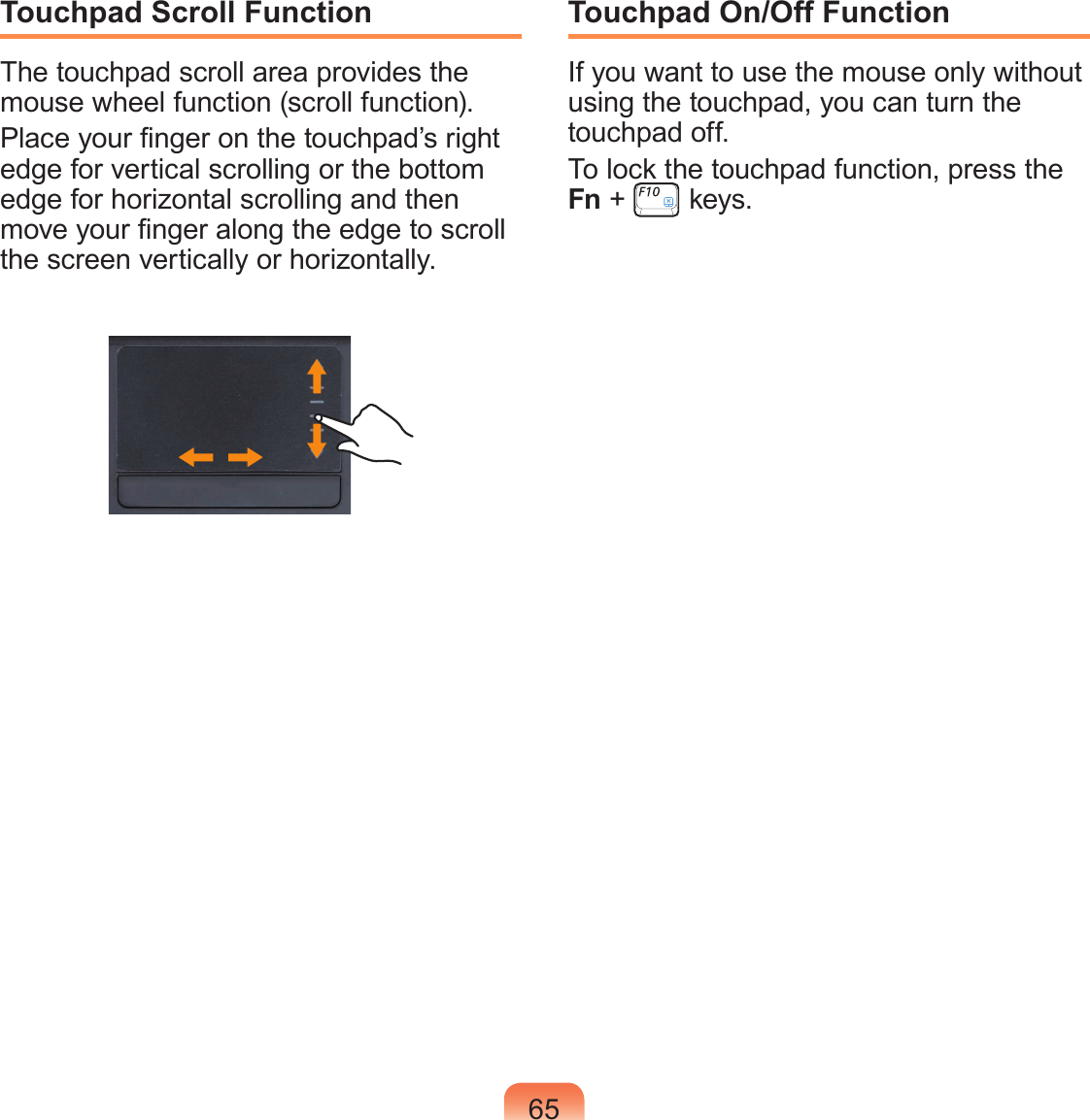 65Touchpad Scroll FunctionThe touchpad scroll area provides the mouse wheel function (scroll function).Place your nger on the touchpad’s right edge for vertical scrolling or the bottom edge for horizontal scrolling and then move your nger along the edge to scroll the screen vertically or horizontally.Touchpad On/Off FunctionIf you want to use the mouse only without using the touchpad, you can turn the touchpad off.To lock the touchpad function, press the Fn +   keys.