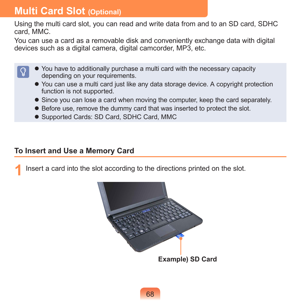 68Multi Card Slot (Optional)Using the multi card slot, you can read and write data from and to an SD card, SDHC card, MMC.You can use a card as a removable disk and conveniently exchange data with digital devices such as a digital camera, digital camcorder, MP3, etc. You have to additionally purchase a multi card with the necessary capacity depending on your requirements. You can use a multi card just like any data storage device. A copyright protection function is not supported. Since you can lose a card when moving the computer, keep the card separately. Before use, remove the dummy card that was inserted to protect the slot. Supported Cards: SD Card, SDHC Card, MMCTo Insert and Use a Memory Card1  Insert a card into the slot according to the directions printed on the slot.Example) SD Card