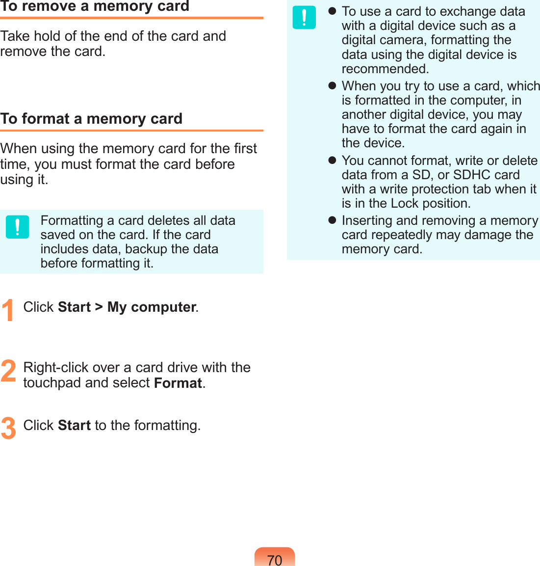 70To remove a memory cardTake hold of the end of the card and remove the card.To format a memory cardWhen using the memory card for the rst time, you must format the card before using it.Formatting a card deletes all data saved on the card. If the card includes data, backup the data before formatting it.1 Click Start > My computer.2 Right-click over a card drive with the touchpad and select Format.3 Click Start to the formatting. To use a card to exchange data with a digital device such as a digital camera, formatting the data using the digital device is recommended. When you try to use a card, which is formatted in the computer, in another digital device, you may have to format the card again in the device. You cannot format, write or delete data from a SD, or SDHC card with a write protection tab when it is in the Lock position. Inserting and removing a memory card repeatedly may damage the memory card.