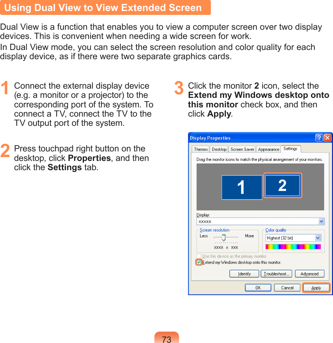 73Using Dual View to View Extended ScreenDual View is a function that enables you to view a computer screen over two display devices. This is convenient when needing a wide screen for work.In Dual View mode, you can select the screen resolution and color quality for each display device, as if there were two separate graphics cards.1  Connect the external display device (e.g. a monitor or a projector) to the corresponding port of the system. To connect a TV, connect the TV to the TV output port of the system.2  Press touchpad right button on the desktop, click Properties, and then click the Settings tab.3  Click the monitor 2 icon, select the Extend my Windows desktop onto this monitor check box, and then click Apply.