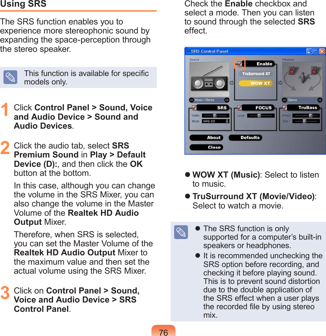 76Using SRSThe SRS function enables you to experience more stereophonic sound by expanding the space-perception through the stereo speaker.This function is available for specic models only.1 Click Control Panel > Sound, Voice and Audio Device > Sound and Audio Devices.2 Click the audio tab, select SRS Premium Sound in Play > Default Device (D):, and then click the OK button at the bottom. In this case, although you can change the volume in the SRS Mixer, you can also change the volume in the Master Volume of the Realtek HD Audio Output Mixer.Therefore, when SRS is selected, you can set the Master Volume of the Realtek HD Audio Output Mixer to the maximum value and then set the actual volume using the SRS Mixer.3 Click on Control Panel > Sound, Voice and Audio Device > SRS Control Panel.Check the Enable checkbox and select a mode. Then you can listen to sound through the selected SRS effect. WOW XT (Music): Select to listen to music. TruSurround XT (Movie/Video): Select to watch a movie. The SRS function is only supported for a computer’s built-in speakers or headphones. It is recommended unchecking the SRS option before recording, and checking it before playing sound. This is to prevent sound distortion due to the double application of the SRS effect when a user plays the recorded le by using stereo mix.