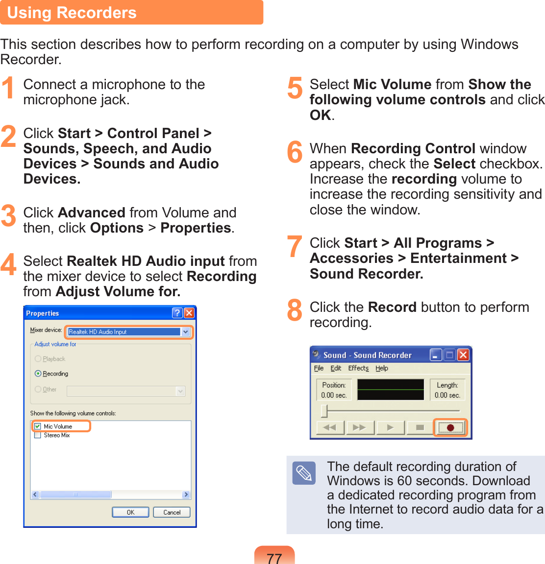 77Using RecordersThis section describes how to perform recording on a computer by using Windows Recorder.1  Connect a microphone to the microphone jack.2  Click Start &gt; Control Panel &gt; Sounds, Speech, and Audio Devices &gt; Sounds and Audio Devices.3  Click Advanced from Volume and then, click Options &gt; Properties.4  Select Realtek HD Audio input from the mixer device to select Recording from Adjust Volume for.5  Select Mic Volume from Show the following volume controls and click OK.6  When Recording Control window appears, check the Select checkbox. Increase the recording volume to increase the recording sensitivity and close the window.7  Click Start &gt; All Programs &gt; Accessories &gt; Entertainment &gt; Sound Recorder.8  Click the Record button to perform recording.The default recording duration of Windows is 60 seconds. Download a dedicated recording program from the Internet to record audio data for a long time.