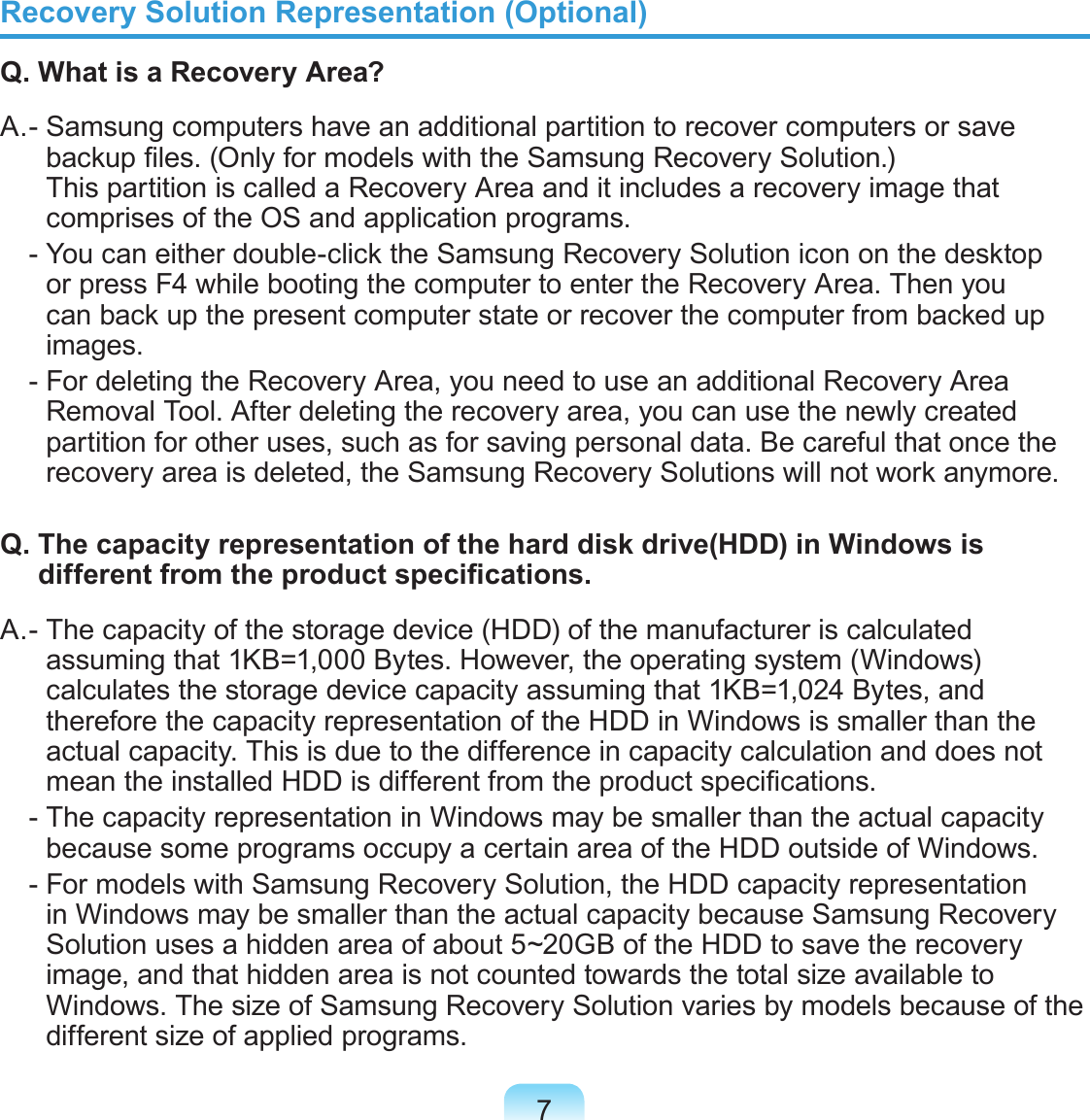 7Recovery Solution Representation (Optional)Q. What is a Recovery Area?A. -  Samsung computers have an additional partition to recover computers or save backup les. (Only for models with the Samsung Recovery Solution.)  This partition is called a Recovery Area and it includes a recovery image that comprises of the OS and application programs.   -  You can either double-click the Samsung Recovery Solution icon on the desktop or press F4 while booting the computer to enter the Recovery Area. Then you can back up the present computer state or recover the computer from backed up images.  -  For deleting the Recovery Area, you need to use an additional Recovery Area Removal Tool. After deleting the recovery area, you can use the newly created partition for other uses, such as for saving personal data. Be careful that once the recovery area is deleted, the Samsung Recovery Solutions will not work anymore.Q.  The capacity representation of the hard disk drive(HDD) in Windows is different from the product specications.A. -  The capacity of the storage device (HDD) of the manufacturer is calculated assuming that 1KB=1,000 Bytes. However, the operating system (Windows) calculates the storage device capacity assuming that 1KB=1,024 Bytes, and therefore the capacity representation of the HDD in Windows is smaller than the actual capacity. This is due to the difference in capacity calculation and does not mean the installed HDD is different from the product specications.  -  The capacity representation in Windows may be smaller than the actual capacity because some programs occupy a certain area of the HDD outside of Windows.  -  For models with Samsung Recovery Solution, the HDD capacity representation in Windows may be smaller than the actual capacity because Samsung Recovery Solution uses a hidden area of about 5~20GB of the HDD to save the recovery image, and that hidden area is not counted towards the total size available to Windows. The size of Samsung Recovery Solution varies by models because of the different size of applied programs.
