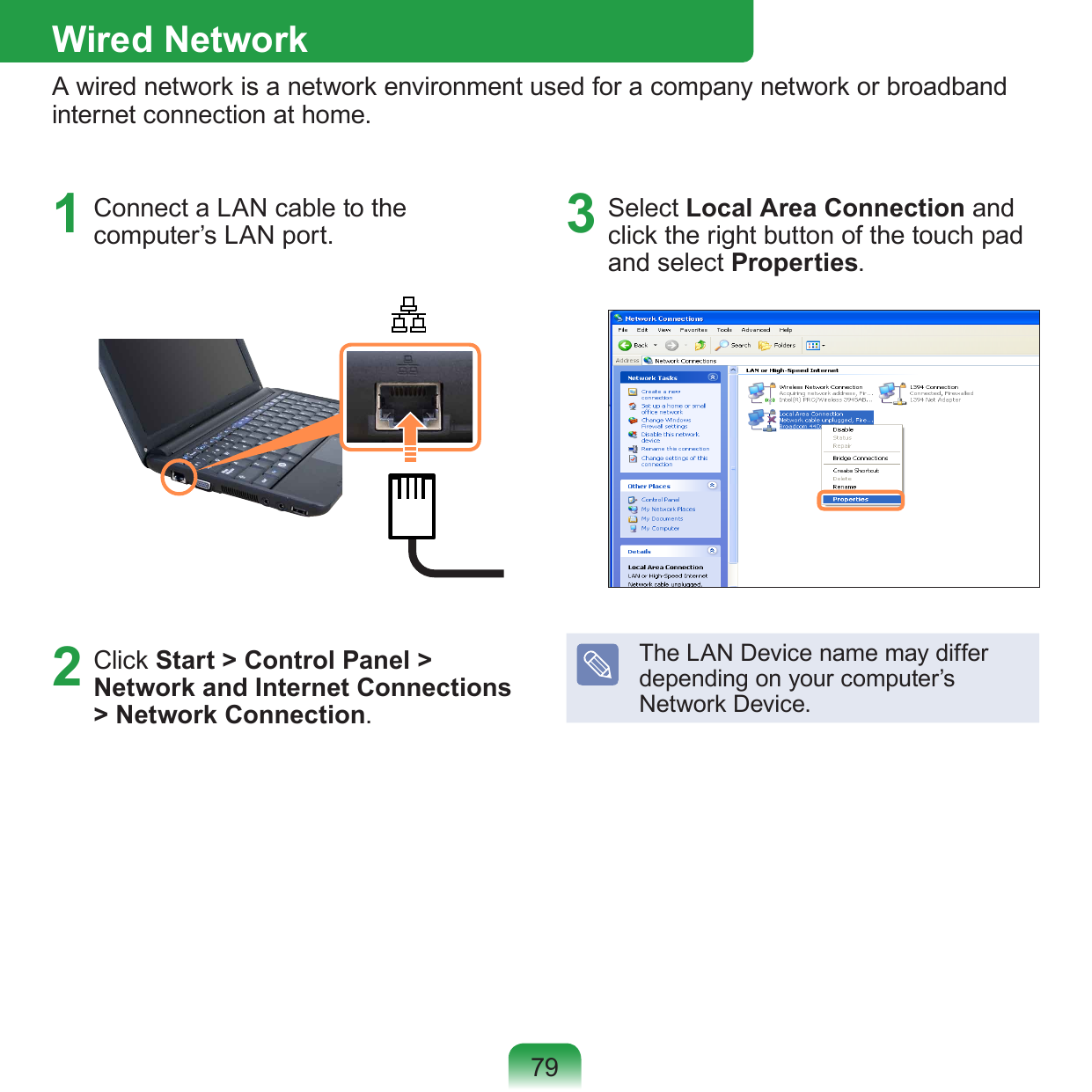 791  Connect a LAN cable to the computer’s LAN port.2  Click Start &gt; Control Panel &gt; Network and Internet Connections &gt; Network Connection.3  Select Local Area Connection and click the right button of the touch pad and select Properties.The LAN Device name may differ depending on your computer’s Network Device.Wired NetworkA wired network is a network environment used for a company network or broadband internet connection at home.