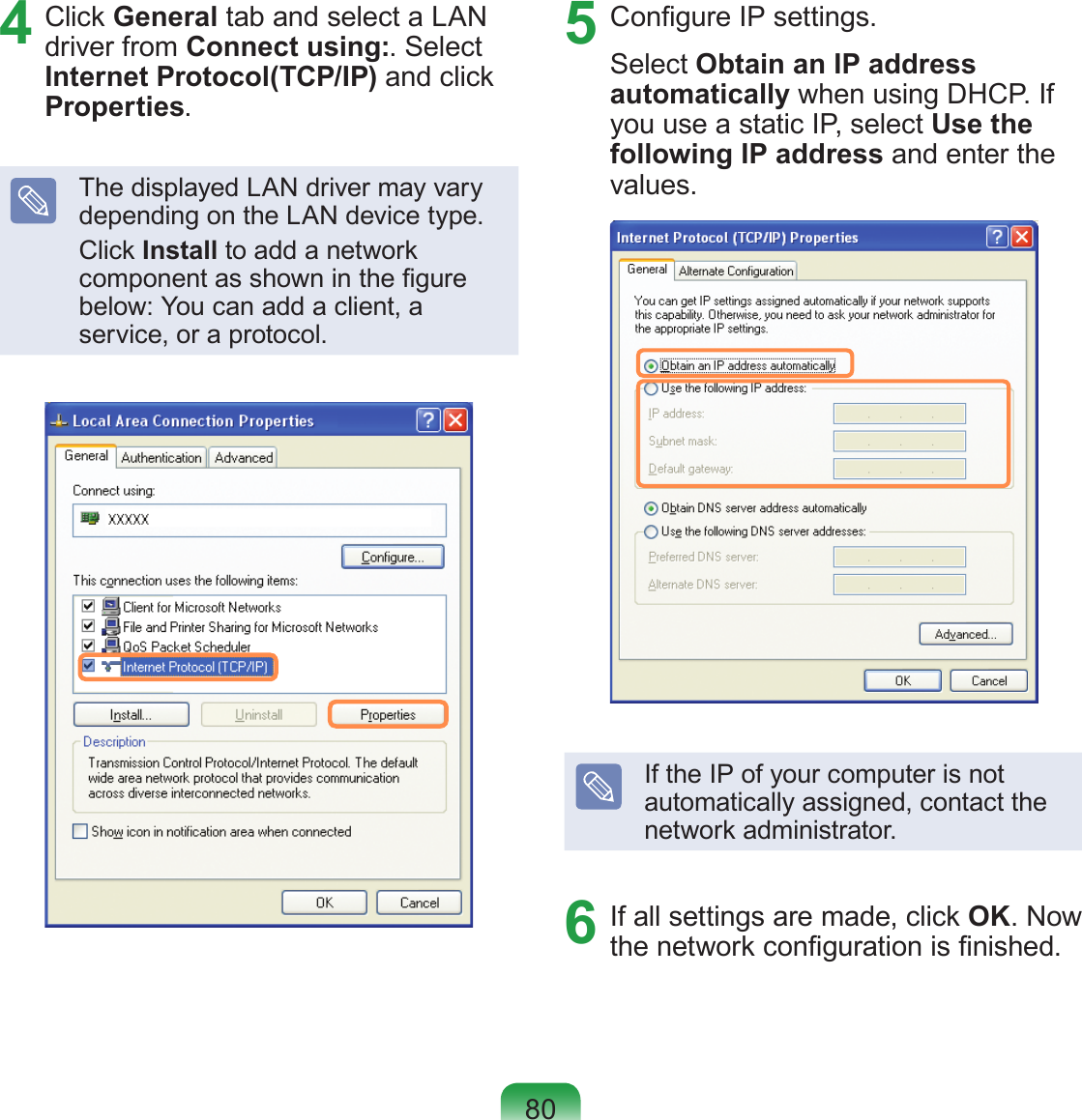 804  Click General tab and select a LAN driver from Connect using:. Select Internet Protocol(TCP/IP) and click Properties.The displayed LAN driver may vary depending on the LAN device type.Click Install to add a network component as shown in the gure below: You can add a client, a service, or a protocol.5  Congure IP settings.Select Obtain an IP address automatically when using DHCP. If you use a static IP, select Use the following IP address and enter the values.If the IP of your computer is not automatically assigned, contact the network administrator.6  If all settings are made, click OK. Now the network conguration is nished.