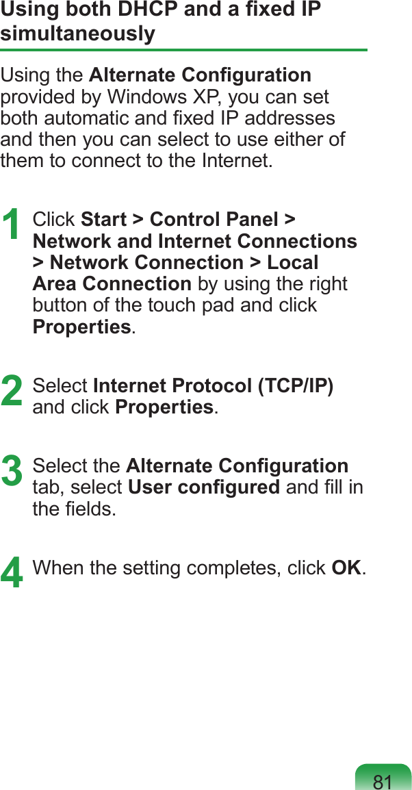 81Using both DHCP and a xed IP simultaneouslyUsing the Alternate Conguration provided by Windows XP, you can set both automatic and xed IP addresses and then you can select to use either of them to connect to the Internet.1  Click Start &gt; Control Panel &gt; Network and Internet Connections &gt; Network Connection &gt; Local Area Connection by using the right button of the touch pad and click Properties.2  Select Internet Protocol (TCP/IP) and click Properties.3  Select the Alternate Conguration tab, select User congured and ll in the elds.4  When the setting completes, click OK.