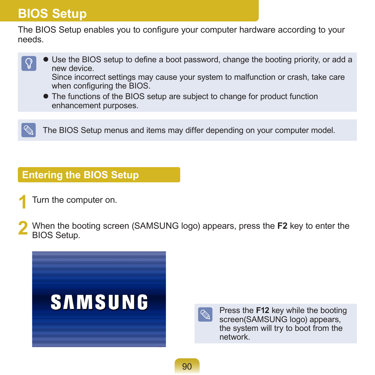 90BIOS SetupThe BIOS Setup enables you to congure your computer hardware according to your needs. Use the BIOS setup to dene a boot password, change the booting priority, or add a new device. Since incorrect settings may cause your system to malfunction or crash, take care when conguring the BIOS. The functions of the BIOS setup are subject to change for product function enhancement purposes.The BIOS Setup menus and items may differ depending on your computer model.Entering the BIOS Setup1  Turn the computer on.2  When the booting screen (SAMSUNG logo) appears, press the F2 key to enter the BIOS Setup.Press the F12 key while the booting screen(SAMSUNG logo) appears, the system will try to boot from the network.