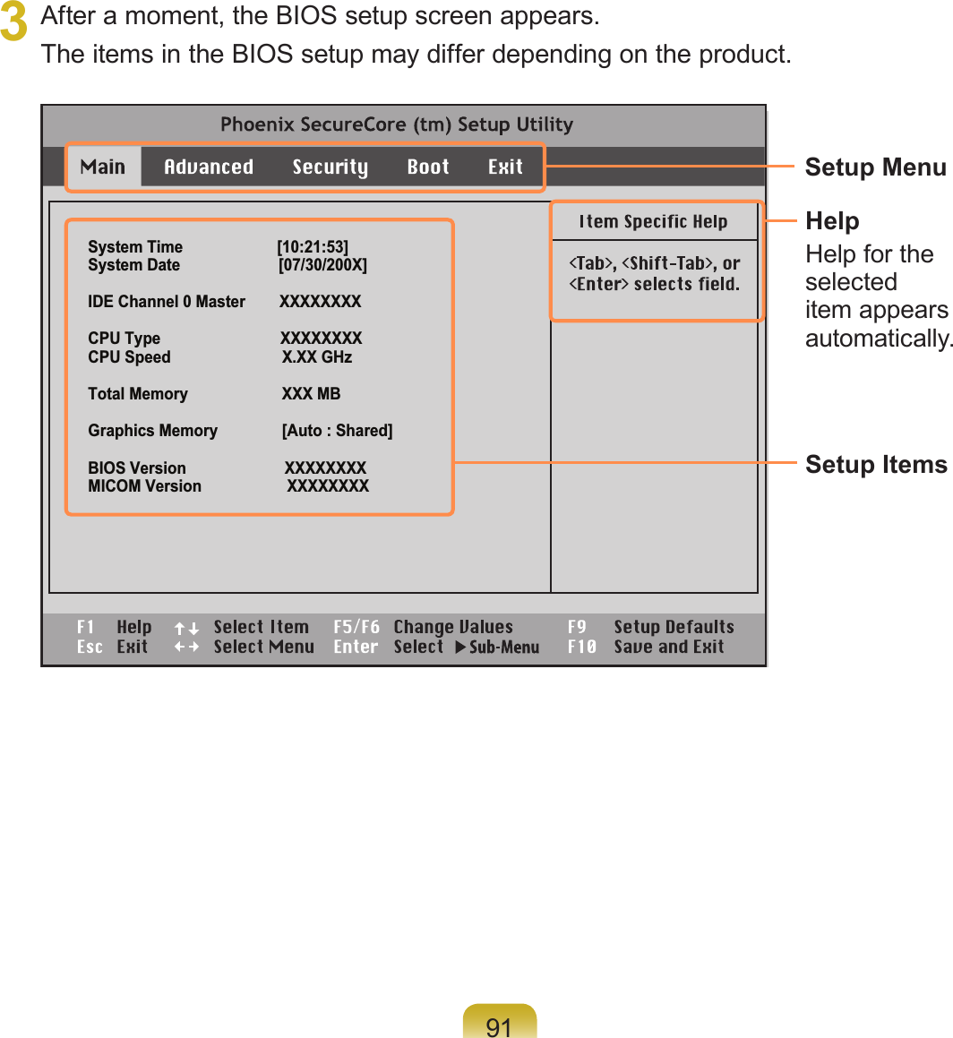 913  After a moment, the BIOS setup screen appears. The items in the BIOS setup may differ depending on the product.System Time                      [10:21:53]System Date                       [07/30/200X]IDE Channel 0 Master        XXXXXXXXCPU Type                            XXXXXXXXCPU Speed                          X.XX GHzTotal Memory                      XXX MBGraphics Memory               [Auto : Shared]BIOS Version                       XXXXXXXXMICOM Version                    XXXXXXXXSetup MenuSetup ItemsHelpHelp for the selected item appears automatically.