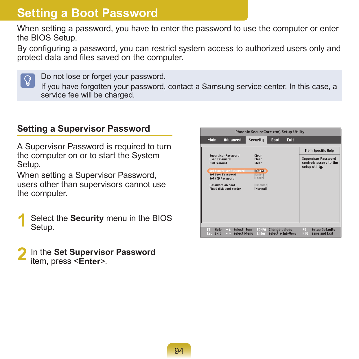 94Setting a Supervisor PasswordA Supervisor Password is required to turn the computer on or to start the System Setup.When setting a Supervisor Password, users other than supervisors cannot use the computer.1  Select the Security menu in the BIOS Setup.2  In the Set Supervisor Password item, press &lt;Enter&gt;.Setting a Boot PasswordWhen setting a password, you have to enter the password to use the computer or enter the BIOS Setup. By conguring a password, you can restrict system access to authorized users only and protect data and les saved on the computer.Do not lose or forget your password. If you have forgotten your password, contact a Samsung service center. In this case, a service fee will be charged.