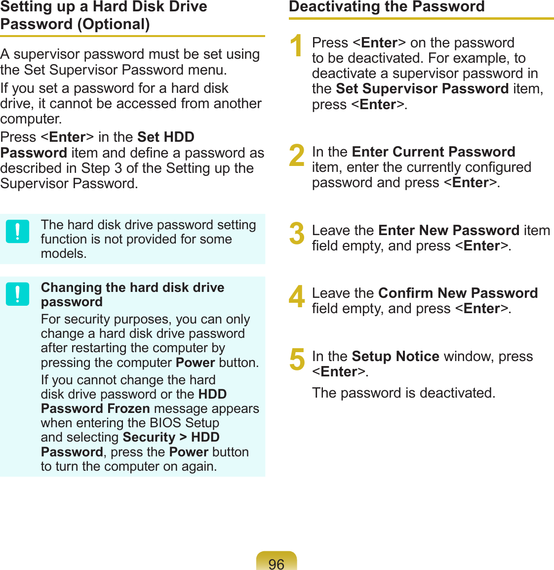 96Setting up a Hard Disk Drive Password (Optional)A supervisor password must be set using the Set Supervisor Password menu.If you set a password for a hard disk drive, it cannot be accessed from another computer.Press &lt;Enter&gt; in the Set HDD Password item and dene a password as described in Step 3 of the Setting up the Supervisor Password.The hard disk drive password setting function is not provided for some models.Changing the hard disk drive passwordFor security purposes, you can only change a hard disk drive password after restarting the computer by pressing the computer Power button.If you cannot change the hard disk drive password or the HDD Password Frozen message appears when entering the BIOS Setup and selecting Security &gt; HDD Password, press the Power button to turn the computer on again.Deactivating the Password1  Press &lt;Enter&gt; on the password to be deactivated. For example, to deactivate a supervisor password in the Set Supervisor Password item, press &lt;Enter&gt;.2  In the Enter Current Password item, enter the currently congured password and press &lt;Enter&gt;.3  Leave the Enter New Password item eld empty, and press &lt;Enter&gt;.4  Leave the Conrm New Password eld empty, and press &lt;Enter&gt;.5  In the Setup Notice window, press &lt;Enter&gt;.The password is deactivated.