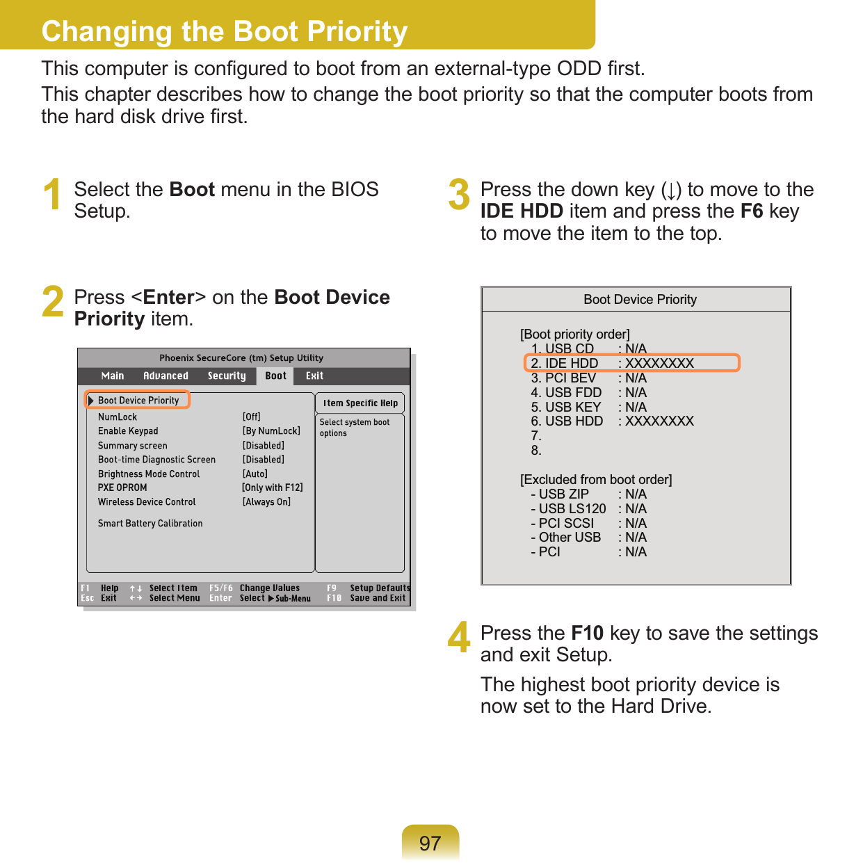 971  Select the Boot menu in the BIOS Setup.2  Press &lt;Enter&gt; on the Boot Device Priority item.3  Press the down key (↓) to move to the IDE HDD item and press the F6 key to move the item to the top.[Boot priority order]   1. USB CD     : N/A   2. IDE HDD     : XXXXXXXX   3. PCI BEV     : N/A   4. USB FDD     : N/A   5. USB KEY     : N/A   6. USB HDD    : XXXXXXXX   7.   8.[Excluded from boot order]   - USB ZIP     : N/A   - USB LS120    : N/A   - PCI SCSI     : N/A   - Other USB     : N/A   - PCI     : N/ABoot Device Priority4  Press the F10 key to save the settings and exit Setup. The highest boot priority device is now set to the Hard Drive.Changing the Boot PriorityThis computer is congured to boot from an external-type ODD rst.This chapter describes how to change the boot priority so that the computer boots from the hard disk drive rst.PXE OPROM                                            [Only with F12]