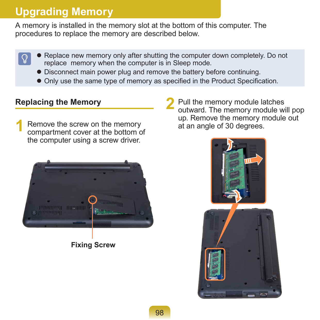 98Upgrading MemoryA memory is installed in the memory slot at the bottom of this computer. The procedures to replace the memory are described below. Replace new memory only after shutting the computer down completely. Do not replace  memory when the computer is in Sleep mode. Disconnect main power plug and remove the battery before continuing. Only use the same type of memory as specied in the Product Specication.Replacing the Memory1  Remove the screw on the memory compartment cover at the bottom of the computer using a screw driver.2  Pull the memory module latches outward. The memory module will pop up. Remove the memory module out at an angle of 30 degrees.Fixing Screw