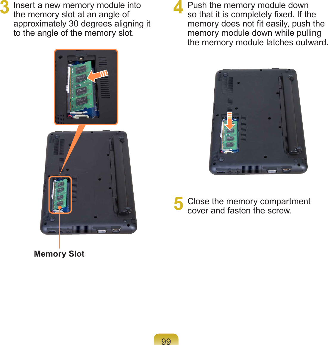 993  Insert a new memory module into the memory slot at an angle of approximately 30 degrees aligning it to the angle of the memory slot.4  Push the memory module down so that it is completely xed. If the memory does not t easily, push the memory module down while pulling the memory module latches outward.5  Close the memory compartment cover and fasten the screw.Memory Slot