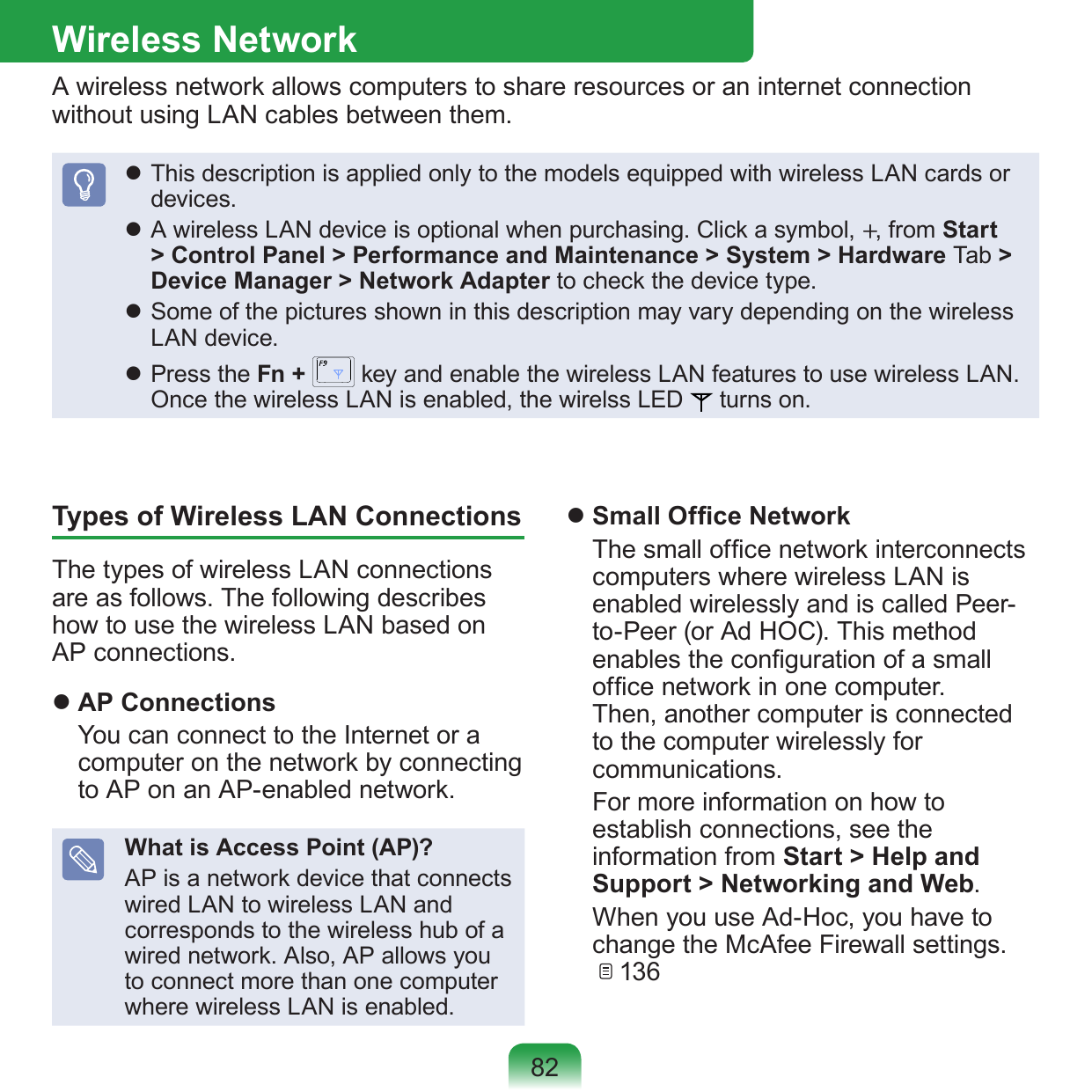 82Wireless NetworkA wireless network allows computers to share resources or an internet connection without using LAN cables between them. This description is applied only to the models equipped with wireless LAN cards or devices. A wireless LAN device is optional when purchasing. Click a symbol, +, from Start &gt; Control Panel &gt; Performance and Maintenance &gt; System &gt; Hardware Tab &gt; Device Manager &gt; Network Adapter to check the device type. Some of the pictures shown in this description may vary depending on the wireless LAN device. Press the Fn +   key and enable the wireless LAN features to use wireless LAN. Once the wireless LAN is enabled, the wirelss LED   turns on.Types of Wireless LAN ConnectionsThe types of wireless LAN connections are as follows. The following describes how to use the wireless LAN based on AP connections. AP Connections  You can connect to the Internet or a computer on the network by connecting to AP on an AP-enabled network.What is Access Point (AP)?AP is a network device that connects wired LAN to wireless LAN and corresponds to the wireless hub of a wired network. Also, AP allows you to connect more than one computer where wireless LAN is enabled. Small Ofce Network  The small ofce network interconnects computers where wireless LAN is enabled wirelessly and is called Peer-to-Peer (or Ad HOC). This method enables the conguration of a small ofce network in one computer. Then, another computer is connected to the computer wirelessly for communications.  For more information on how to establish connections, see the information from Start &gt; Help and Support &gt; Networking and Web.  When you use Ad-Hoc, you have to change the McAfee Firewall settings.    136