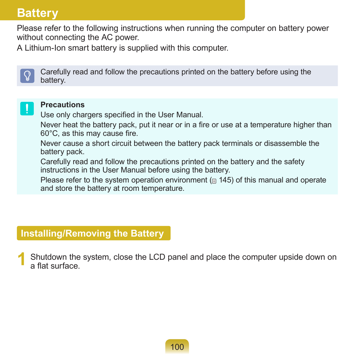 100BatteryPlease refer to the following instructions when running the computer on battery power without connecting the AC power. A Lithium-Ion smart battery is supplied with this computer.Carefully read and follow the precautions printed on the battery before using the battery.PrecautionsUse only chargers specied in the User Manual.Never heat the battery pack, put it near or in a re or use at a temperature higher than 60°C, as this may cause re.Never cause a short circuit between the battery pack terminals or disassemble the battery pack. Carefully read and follow the precautions printed on the battery and the safety instructions in the User Manual before using the battery.Please refer to the system operation environment (  145) of this manual and operate and store the battery at room temperature.Installing/Removing the Battery1  Shutdown the system, close the LCD panel and place the computer upside down on a at surface.