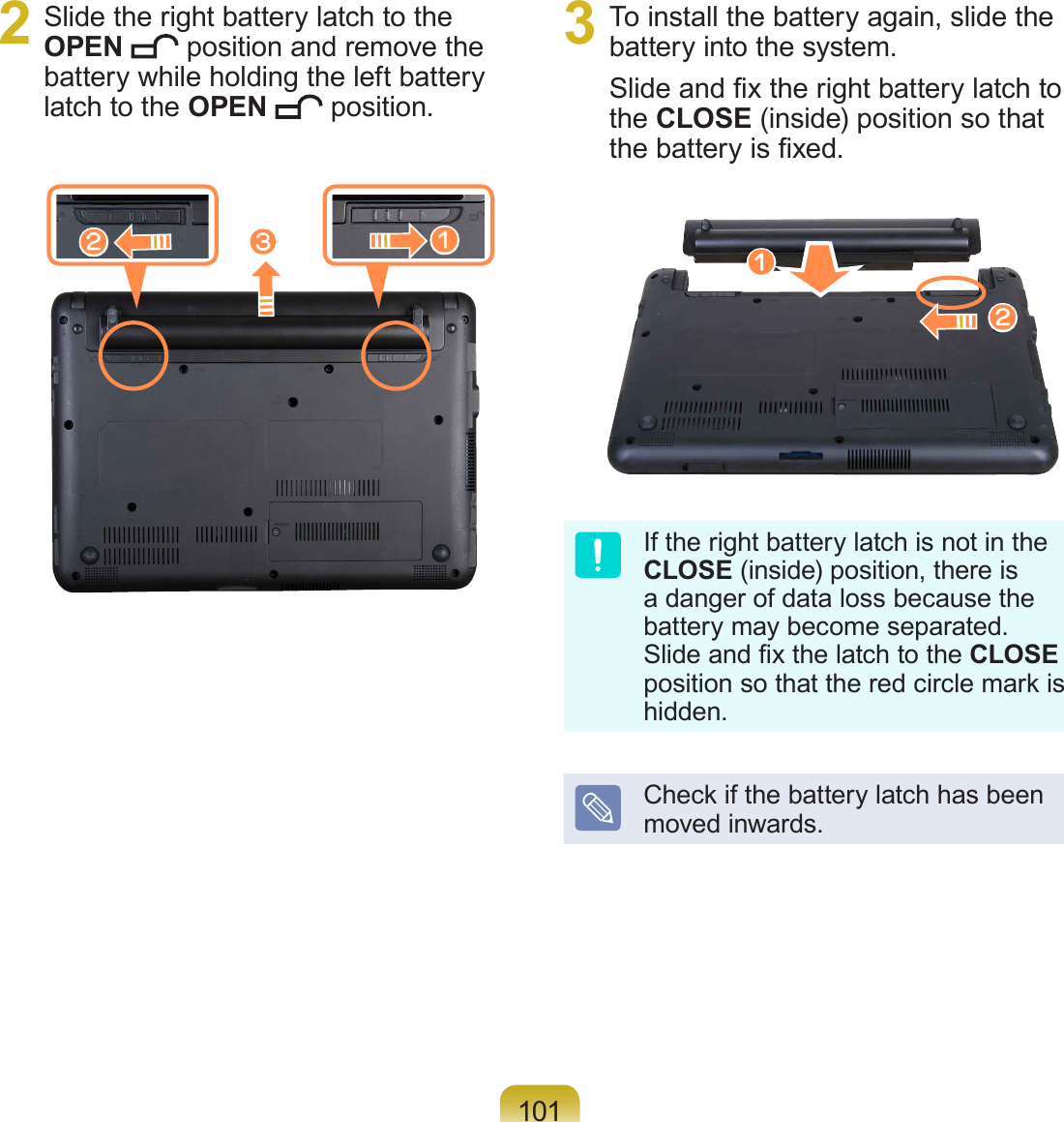 1012  Slide the right battery latch to the OPEN   position and remove the battery while holding the left battery latch to the OPEN   position.3  To install the battery again, slide the battery into the system. Slide and x the right battery latch to the CLOSE (inside) position so that the battery is xed.If the right battery latch is not in the CLOSE (inside) position, there is a danger of data loss because the battery may become separated. Slide and x the latch to the CLOSE position so that the red circle mark is hidden.Check if the battery latch has been moved inwards.cxzzx